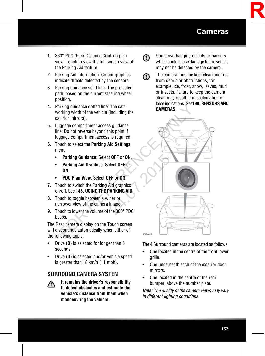 1. 360°PDC (Park Distance Control) planview: Touch to view the full screen view ofthe Parking Aid feature.2. Parking Aid information: Colour graphicsindicate threats detected by the sensors.3. Parking guidance solid line: The projectedpath, based on the current steering wheelposition.4. Parking guidance dotted line: The safeworking width of the vehicle (including theexterior mirrors).5. Luggage compartment access guidanceline: Do not reverse beyond this point ifluggage compartment access is required.6. Touch to select the Parking Aid Settingsmenu.•Parking Guidance: Select OFF or ON.•Parking Aid Graphics: Select OFF orON.•PDC Plan View: Select OFF or ON.7. Touch to switch the Parking Aid graphicson/off. See 145, USING THE PARKING AID.8. Touch to toggle between a wider ornarrower view of the camera image.9. Touch to lower the volume of the 360°PDCbeeps.The Rear camera display on the Touch screenwill discontinue automatically when either ofthe following apply:• Drive (D) is selected for longer than 5seconds.• Drive (D) is selected and/or vehicle speedis greater than 18 km/h (11 mph).SURROUND CAMERA SYSTEMIt remains the driver&apos;s responsibilityto detect obstacles and estimate thevehicle&apos;s distance from them whenmanoeuvring the vehicle.Some overhanging objects or barrierswhich could cause damage to the vehiclemay not be detected by the camera.The camera must be kept clean and freefrom debris or obstructions, forexample, ice, frost, snow, leaves, mudor insects. Failure to keep the cameraclean may result in miscalculation orfalse indications. See199, SENSORS ANDCAMERAS.The 4 Surround cameras are located as follows:• One located in the centre of the front lowergrille.• One underneath each of the exterior doormirrors.• One located in the centre of the rearbumper, above the number plate.Note: The quality of the camera views may varyin different lighting conditions.153CamerasRFOR REFERENCE ONLY 24.07.2015