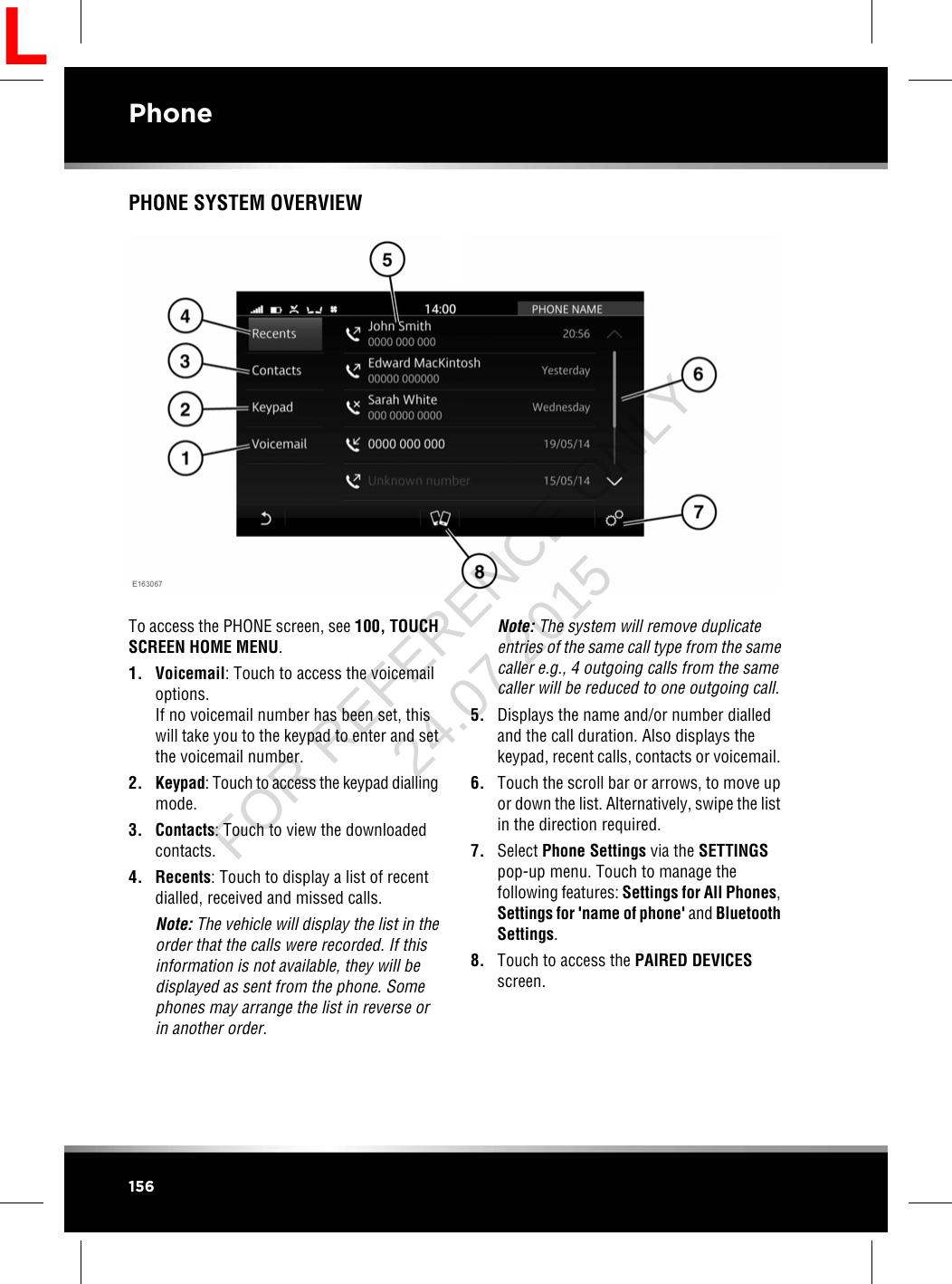 PHONE SYSTEM OVERVIEWTo access the PHONE screen, see 100, TOUCHSCREEN HOME MENU.1. Voicemail: Touch to access the voicemailoptions.If no voicemail number has been set, thiswill take you to the keypad to enter and setthe voicemail number.2. Keypad: Touch to access the keypad diallingmode.3. Contacts: Touch to view the downloadedcontacts.4. Recents: Touch to display a list of recentdialled, received and missed calls.Note: The vehicle will display the list in theorder that the calls were recorded. If thisinformation is not available, they will bedisplayed as sent from the phone. Somephones may arrange the list in reverse orin another order.Note: The system will remove duplicateentries of the same call type from the samecaller e.g., 4 outgoing calls from the samecaller will be reduced to one outgoing call.5. Displays the name and/or number dialledand the call duration. Also displays thekeypad, recent calls, contacts or voicemail.6. Touch the scroll bar or arrows, to move upor down the list. Alternatively, swipe the listin the direction required.7. Select Phone Settings via the SETTINGSpop-up menu. Touch to manage thefollowing features: Settings for All Phones,Settings for &apos;name of phone&apos; and BluetoothSettings.8. Touch to access the PAIRED DEVICESscreen.156PhoneLFOR REFERENCE ONLY 24.07.2015