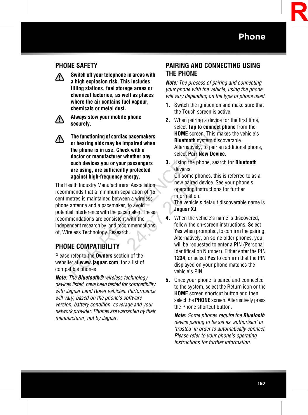 PHONE SAFETYSwitch off your telephone in areas witha high explosion risk. This includesfilling stations, fuel storage areas orchemical factories, as well as placeswhere the air contains fuel vapour,chemicals or metal dust.Always stow your mobile phonesecurely.The functioning of cardiac pacemakersor hearing aids may be impaired whenthe phone is in use. Check with adoctor or manufacturer whether anysuch devices you or your passengersare using, are sufficiently protectedagainst high-frequency energy.The Health Industry Manufacturers&apos; Associationrecommends that a minimum separation of 15centimetres is maintained between a wirelessphone antenna and a pacemaker, to avoidpotential interference with the pacemaker. Theserecommendations are consistent with theindependent research by, and recommendationsof, Wireless Technology Research.PHONE COMPATIBILITYPlease refer to the Owners section of thewebsite: at www.jaguar.com, for a list ofcompatible phones.Note: The Bluetooth®wireless technologydevices listed, have been tested for compatibilitywith Jaguar Land Rover vehicles. Performancewill vary, based on the phone’s softwareversion, battery condition, coverage and yournetwork provider. Phones are warranted by theirmanufacturer, not by Jaguar.PAIRING AND CONNECTING USINGTHE PHONENote: The process of pairing and connectingyour phone with the vehicle, using the phone,will vary depending on the type of phone used.1. Switch the ignition on and make sure thatthe Touch screen is active.2. When pairing a device for the first time,select Tap to connect phone from theHOME screen. This makes the vehicle&apos;sBluetooth system discoverable.Alternatively, to pair an additional phone,select Pair New Device.3. Using the phone, search for Bluetoothdevices.On some phones, this is referred to as anew paired device. See your phone&apos;soperating instructions for furtherinformation.The vehicle&apos;s default discoverable name isJaguar XJ.4. When the vehicle&apos;s name is discovered,follow the on-screen instructions. SelectYes when prompted, to confirm the pairing.Alternatively, on some older phones, youwill be requested to enter a PIN (PersonalIdentification Number). Either enter the PIN1234, or select Yes to confirm that the PINdisplayed on your phone matches thevehicle&apos;s PIN.5. Once your phone is paired and connectedto the system, select the Return icon or theHOME screen shortcut button and thenselect the PHONE screen. Alternatively pressthe Phone shortcut button.Note: Some phones require the Bluetoothdevice pairing to be set as &apos;authorised&apos; or&apos;trusted&apos; in order to automatically connect.Please refer to your phone&apos;s operatinginstructions for further information.157PhoneRFOR REFERENCE ONLY 24.07.2015