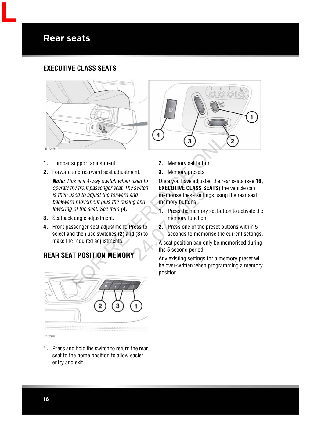 EXECUTIVE CLASS SEATS1. Lumbar support adjustment.2. Forward and rearward seat adjustment.Note: This is a 4-way switch when used tooperate the front passenger seat. The switchis then used to adjust the forward andbackward movement plus the raising andlowering of the seat. See item (4).3. Seatback angle adjustment.4. Front passenger seat adjustment: Press toselect and then use switches (2) and (3) tomake the required adjustments.REAR SEAT POSITION MEMORY1. Press and hold the switch to return the rearseat to the home position to allow easierentry and exit.2. Memory set button.3. Memory presets.Once you have adjusted the rear seats (see 16,EXECUTIVE CLASS SEATS) the vehicle canmemorise these settings using the rear seatmemory buttons.1. Press the memory set button to activate thememory function.2. Press one of the preset buttons within 5seconds to memorise the current settings.A seat position can only be memorised duringthe 5 second period.Any existing settings for a memory preset willbe over-written when programming a memoryposition.16Rear seatsLFOR REFERENCE ONLY 24.07.2015