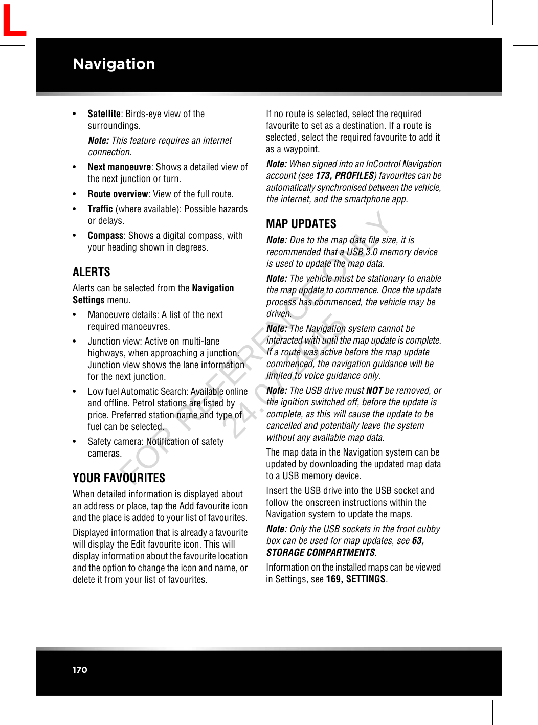 •Satellite: Birds-eye view of thesurroundings.Note: This feature requires an internetconnection.•Next manoeuvre: Shows a detailed view ofthe next junction or turn.•Route overview: View of the full route.•Traffic (where available): Possible hazardsor delays.•Compass: Shows a digital compass, withyour heading shown in degrees.ALERTSAlerts can be selected from the NavigationSettings menu.• Manoeuvre details: A list of the nextrequired manoeuvres.• Junction view: Active on multi-lanehighways, when approaching a junction.Junction view shows the lane informationfor the next junction.•Low fuel Automatic Search: Available onlineand offline. Petrol stations are listed byprice. Preferred station name and type offuel can be selected.• Safety camera: Notification of safetycameras.YOUR FAVOURITESWhen detailed information is displayed aboutan address or place, tap the Add favourite iconand the place is added to your list of favourites.Displayed information that is already a favouritewill display the Edit favourite icon. This willdisplay information about the favourite locationand the option to change the icon and name, ordelete it from your list of favourites.If no route is selected, select the requiredfavourite to set as a destination. If a route isselected, select the required favourite to add itas a waypoint.Note: When signed into an InControl Navigationaccount (see 173, PROFILES) favourites can beautomatically synchronised between the vehicle,the internet, and the smartphone app.MAP UPDATESNote: Due to the map data file size, it isrecommended that a USB 3.0 memory deviceis used to update the map data.Note: The vehicle must be stationary to enablethe map update to commence. Once the updateprocess has commenced, the vehicle may bedriven.Note: The Navigation system cannot beinteracted with until the map update is complete.If a route was active before the map updatecommenced, the navigation guidance will belimited to voice guidance only.Note: The USB drive must NOT be removed, orthe ignition switched off, before the update iscomplete, as this will cause the update to becancelled and potentially leave the systemwithout any available map data.The map data in the Navigation system can beupdated by downloading the updated map datato a USB memory device.Insert the USB drive into the USB socket andfollow the onscreen instructions within theNavigation system to update the maps.Note: Only the USB sockets in the front cubbybox can be used for map updates, see 63,STORAGE COMPARTMENTS.Information on the installed maps can be viewedin Settings, see 169, SETTINGS.170NavigationLFOR REFERENCE ONLY 24.07.2015
