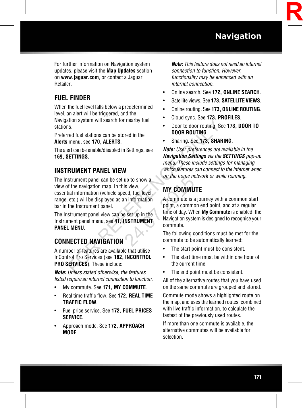 For further information on Navigation systemupdates, please visit the Map Updates sectionon www.jaguar.com, or contact a JaguarRetailer.FUEL FINDERWhen the fuel level falls below a predeterminedlevel, an alert will be triggered, and theNavigation system will search for nearby fuelstations.Preferred fuel stations can be stored in theAlerts menu, see 170, ALERTS.The alert can be enable/disabled in Settings, see169, SETTINGS.INSTRUMENT PANEL VIEWThe Instrument panel can be set up to show aview of the navigation map. In this view,essential information (vehicle speed, fuel level,range, etc.) will be displayed as an informationbar in the Instrument panel.The Instrument panel view can be set up in theInstrument panel menu, see 41, INSTRUMENTPANEL MENU.CONNECTED NAVIGATIONA number of features are available that utiliseInControl Pro Services (see 182, INCONTROLPRO SERVICES). These include:Note: Unless stated otherwise, the featureslisted require an internet connection to function.• My commute. See 171, MY COMMUTE.• Real time traffic flow. See 172, REAL TIMETRAFFIC FLOW.• Fuel price service. See 172, FUEL PRICESSERVICE.• Approach mode. See 172, APPROACHMODE.Note: This feature does not need an internetconnection to function. However,functionality may be enhanced with aninternet connection.• Online search. See 172, ONLINE SEARCH.•Satellite views. See 173, SATELLITE VIEWS.•Online routing. See 173, ONLINE ROUTING.• Cloud sync. See 173, PROFILES.• Door to door routing. See 173, DOOR TODOOR ROUTING.• Sharing. See 173, SHARING.Note: User preferences are available in theNavigation Settings via the SETTINGS pop-upmenu. These include settings for managingwhich features can connect to the internet whenon the home network or while roaming.MY COMMUTEA commute is a journey with a common startpoint, a common end point, and at a regulartime of day. When My Commute is enabled, theNavigation system is designed to recognise yourcommute.The following conditions must be met for thecommute to be automatically learned:• The start point must be consistent.• The start time must be within one hour ofthe current time.• The end point must be consistent.All of the alternative routes that you have usedon the same commute are grouped and stored.Commute mode shows a highlighted route onthe map, and uses the learned routes, combinedwith live traffic information, to calculate thefastest of the previously used routes.If more than one commute is available, thealternative commutes will be available forselection.171NavigationRFOR REFERENCE ONLY 24.07.2015