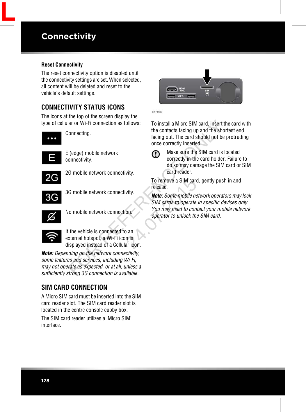 Reset ConnectivityThe reset connectivity option is disabled untilthe connectivity settings are set. When selected,all content will be deleted and reset to thevehicle&apos;s default settings.CONNECTIVITY STATUS ICONSThe icons at the top of the screen display thetype of cellular or Wi-Fi connection as follows:Connecting.E (edge) mobile networkconnectivity.2G mobile network connectivity.3G mobile network connectivity.No mobile network connection.If the vehicle is connected to anexternal hotspot, a Wi-Fi icon isdisplayed instead of a Cellular icon.Note: Depending on the network connectivity,some features and services, including Wi-Fi,may not operate as expected, or at all, unless asufficiently strong 3G connection is available.SIM CARD CONNECTIONA Micro SIM card must be inserted into the SIMcard reader slot. The SIM card reader slot islocated in the centre console cubby box.The SIM card reader utilizes a ‘Micro SIM’interface.To install a Micro SIM card, insert the card withthe contacts facing up and the shortest endfacing out. The card should not be protrudingonce correctly inserted.Make sure the SIM card is locatedcorrectly in the card holder. Failure todo so may damage the SIM card or SIMcard reader.To remove a SIM card, gently push in andrelease.Note: Some mobile network operators may lockSIM cards to operate in specific devices only.You may need to contact your mobile networkoperator to unlock the SIM card.178ConnectivityLFOR REFERENCE ONLY 24.07.2015