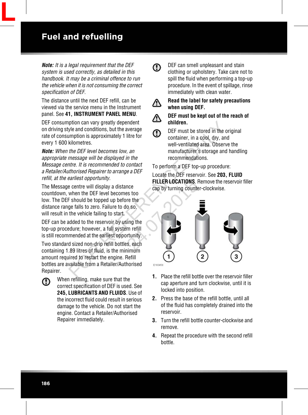 Note: It is a legal requirement that the DEFsystem is used correctly, as detailed in thishandbook. It may be a criminal offence to runthe vehicle when it is not consuming the correctspecification of DEF.The distance until the next DEF refill, can beviewed via the service menu in the Instrumentpanel. See 41, INSTRUMENT PANEL MENU.DEF consumption can vary greatly dependenton driving style and conditions, but the averagerate of consumption is approximately 1 litre forevery 1 600 kilometres.Note: When the DEF level becomes low, anappropriate message will be displayed in theMessage centre. It is recommended to contacta Retailer/Authorised Repairer to arrange a DEFrefill, at the earliest opportunity.The Message centre will display a distancecountdown, when the DEF level becomes toolow. The DEF should be topped up before thedistance range falls to zero. Failure to do so,will result in the vehicle failing to start.DEF can be added to the reservoir by using thetop-up procedure; however, a full system refillis still recommended at the earliest opportunity.Two standard sized non-drip refill bottles, eachcontaining 1.89 litres of fluid, is the minimumamount required to restart the engine. Refillbottles are available from a Retailer/AuthorisedRepairer.When refilling, make sure that thecorrect specification of DEF is used. See245, LUBRICANTS AND FLUIDS. Use ofthe incorrect fluid could result in seriousdamage to the vehicle. Do not start theengine. Contact a Retailer/AuthorisedRepairer immediately.DEF can smell unpleasant and stainclothing or upholstery. Take care not tospill the fluid when performing a top-upprocedure. In the event of spillage, rinseimmediately with clean water.Read the label for safety precautionswhen using DEF.DEF must be kept out of the reach ofchildren.DEF must be stored in the originalcontainer, in a cool, dry, andwell-ventilated area. Observe themanufacturer&apos;s storage and handlingrecommendations.To perform a DEF top-up procedure:Locate the DEF reservoir. See 203, FLUIDFILLER LOCATIONS. Remove the reservoir fillercap by turning counter-clockwise.1. Place the refill bottle over the reservoir fillercap aperture and turn clockwise, until it islocked into position.2. Press the base of the refill bottle, until allof the fluid has completely drained into thereservoir.3. Turn the refill bottle counter-clockwise andremove.4. Repeat the procedure with the second refillbottle.186Fuel and refuellingLFOR REFERENCE ONLY 24.07.2015