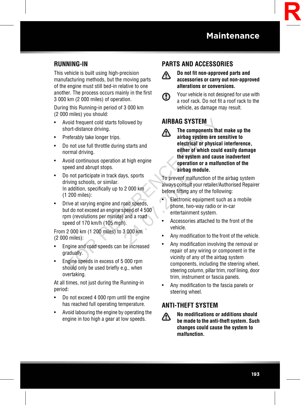 RUNNING-INThis vehicle is built using high-precisionmanufacturing methods, but the moving partsof the engine must still bed-in relative to oneanother. The process occurs mainly in the first3 000 km (2 000 miles) of operation.During this Running-in period of 3 000 km(2 000 miles) you should:• Avoid frequent cold starts followed byshort-distance driving.• Preferably take longer trips.• Do not use full throttle during starts andnormal driving.• Avoid continuous operation at high enginespeed and abrupt stops.• Do not participate in track days, sportsdriving schools, or similar.In addition, specifically up to 2 000 km(1 200 miles):• Drive at varying engine and road speeds,but do not exceed an engine speed of 4 500rpm (revolutions per minute) and a roadspeed of 170 km/h (105 mph).From 2 000 km (1 200 miles) to 3 000 km(2 000 miles):• Engine and road speeds can be increasedgradually.• Engine speeds in excess of 5 000 rpmshould only be used briefly e.g., whenovertaking.At all times, not just during the Running-inperiod:• Do not exceed 4 000 rpm until the enginehas reached full operating temperature.•Avoid labouring the engine by operating theengine in too high a gear at low speeds.PARTS AND ACCESSORIESDo not fit non-approved parts andaccessories or carry out non-approvedalterations or conversions.Your vehicle is not designed for use witha roof rack. Do not fit a roof rack to thevehicle, as damage may result.AIRBAG SYSTEMThe components that make up theairbag system are sensitive toelectrical or physical interference,either of which could easily damagethe system and cause inadvertentoperation or a malfunction of theairbag module.To prevent malfunction of the airbag systemalways consult your retailer/Authorised Repairerbefore fitting any of the following:• Electronic equipment such as a mobilephone, two-way radio or in-carentertainment system.• Accessories attached to the front of thevehicle.• Any modification to the front of the vehicle.• Any modification involving the removal orrepair of any wiring or component in thevicinity of any of the airbag systemcomponents, including the steering wheel,steering column, pillar trim, roof lining, doortrim, instrument or fascia panels.• Any modification to the fascia panels orsteering wheel.ANTI-THEFT SYSTEMNo modifications or additions shouldbe made to the anti-theft system. Suchchanges could cause the system tomalfunction.193MaintenanceRFOR REFERENCE ONLY 24.07.2015