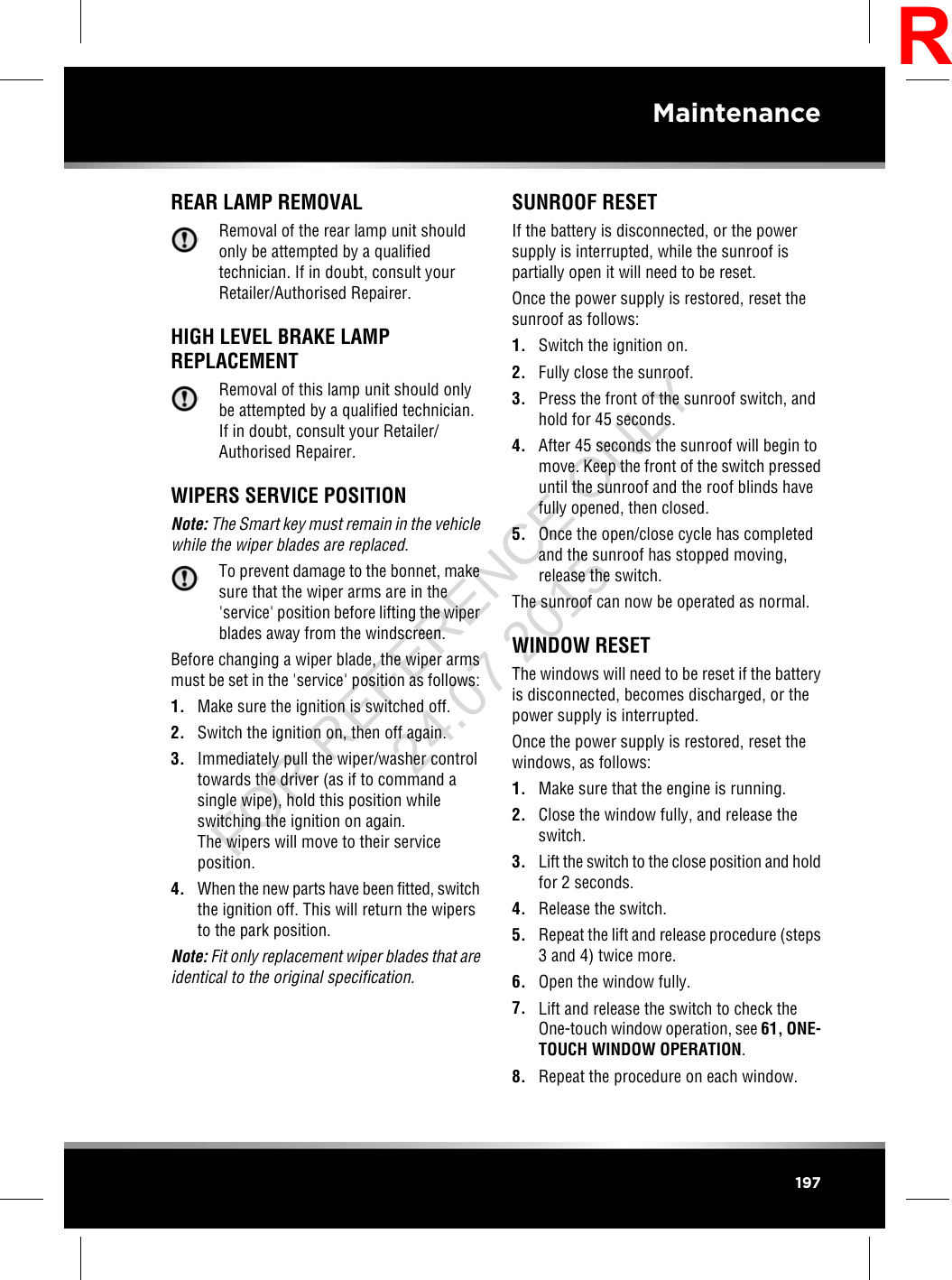 REAR LAMP REMOVALRemoval of the rear lamp unit shouldonly be attempted by a qualifiedtechnician. If in doubt, consult yourRetailer/Authorised Repairer.HIGH LEVEL BRAKE LAMPREPLACEMENTRemoval of this lamp unit should onlybe attempted by a qualified technician.If in doubt, consult your Retailer/Authorised Repairer.WIPERS SERVICE POSITIONNote: The Smart key must remain in the vehiclewhile the wiper blades are replaced.To prevent damage to the bonnet, makesure that the wiper arms are in the&apos;service&apos; position before lifting the wiperblades away from the windscreen.Before changing a wiper blade, the wiper armsmust be set in the &apos;service&apos; position as follows:1. Make sure the ignition is switched off.2. Switch the ignition on, then off again.3. Immediately pull the wiper/washer controltowards the driver (as if to command asingle wipe), hold this position whileswitching the ignition on again.The wipers will move to their serviceposition.4. When the new parts have been fitted, switchthe ignition off. This will return the wipersto the park position.Note: Fit only replacement wiper blades that areidentical to the original specification.SUNROOF RESETIf the battery is disconnected, or the powersupply is interrupted, while the sunroof ispartially open it will need to be reset.Once the power supply is restored, reset thesunroof as follows:1. Switch the ignition on.2. Fully close the sunroof.3. Press the front of the sunroof switch, andhold for 45 seconds.4. After 45 seconds the sunroof will begin tomove. Keep the front of the switch presseduntil the sunroof and the roof blinds havefully opened, then closed.5. Once the open/close cycle has completedand the sunroof has stopped moving,release the switch.The sunroof can now be operated as normal.WINDOW RESETThe windows will need to be reset if the batteryis disconnected, becomes discharged, or thepower supply is interrupted.Once the power supply is restored, reset thewindows, as follows:1. Make sure that the engine is running.2. Close the window fully, and release theswitch.3. Lift the switch to the close position and holdfor 2 seconds.4. Release the switch.5. Repeat the lift and release procedure (steps3 and 4) twice more.6. Open the window fully.7. Lift and release the switch to check theOne-touch window operation, see 61, ONE-TOUCH WINDOW OPERATION.8. Repeat the procedure on each window.197MaintenanceRFOR REFERENCE ONLY 24.07.2015