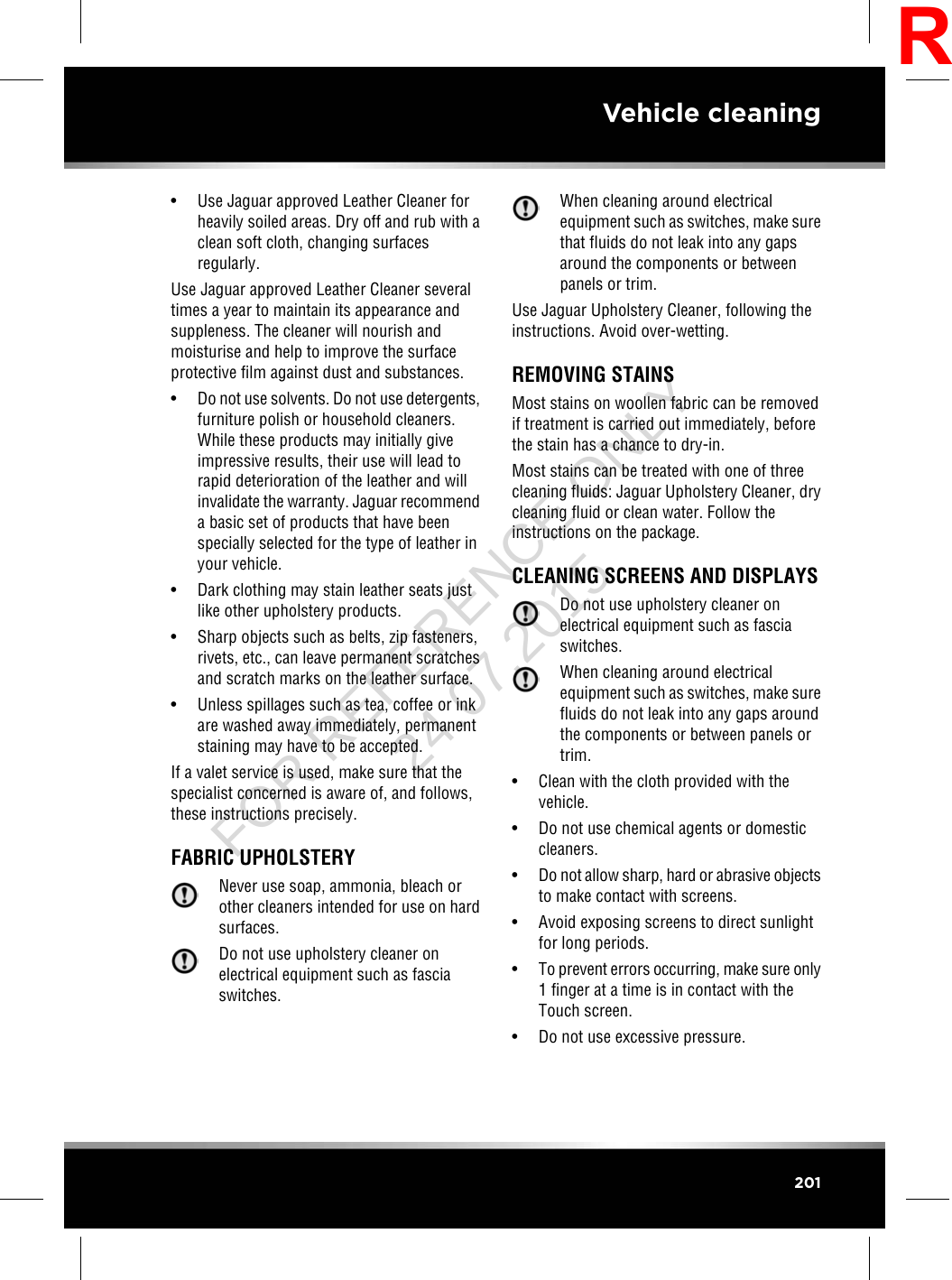• Use Jaguar approved Leather Cleaner forheavily soiled areas. Dry off and rub with aclean soft cloth, changing surfacesregularly.Use Jaguar approved Leather Cleaner severaltimes a year to maintain its appearance andsuppleness. The cleaner will nourish andmoisturise and help to improve the surfaceprotective film against dust and substances.•Do not use solvents. Do not use detergents,furniture polish or household cleaners.While these products may initially giveimpressive results, their use will lead torapid deterioration of the leather and willinvalidate the warranty. Jaguar recommenda basic set of products that have beenspecially selected for the type of leather inyour vehicle.• Dark clothing may stain leather seats justlike other upholstery products.• Sharp objects such as belts, zip fasteners,rivets, etc., can leave permanent scratchesand scratch marks on the leather surface.• Unless spillages such as tea, coffee or inkare washed away immediately, permanentstaining may have to be accepted.If a valet service is used, make sure that thespecialist concerned is aware of, and follows,these instructions precisely.FABRIC UPHOLSTERYNever use soap, ammonia, bleach orother cleaners intended for use on hardsurfaces.Do not use upholstery cleaner onelectrical equipment such as fasciaswitches.When cleaning around electricalequipment such as switches, make surethat fluids do not leak into any gapsaround the components or betweenpanels or trim.Use Jaguar Upholstery Cleaner, following theinstructions. Avoid over-wetting.REMOVING STAINSMost stains on woollen fabric can be removedif treatment is carried out immediately, beforethe stain has a chance to dry-in.Most stains can be treated with one of threecleaning fluids: Jaguar Upholstery Cleaner, drycleaning fluid or clean water. Follow theinstructions on the package.CLEANING SCREENS AND DISPLAYSDo not use upholstery cleaner onelectrical equipment such as fasciaswitches.When cleaning around electricalequipment such as switches, make surefluids do not leak into any gaps aroundthe components or between panels ortrim.• Clean with the cloth provided with thevehicle.• Do not use chemical agents or domesticcleaners.•Do not allow sharp, hard or abrasive objectsto make contact with screens.• Avoid exposing screens to direct sunlightfor long periods.•To prevent errors occurring, make sure only1 finger at a time is in contact with theTouch screen.• Do not use excessive pressure.201Vehicle cleaningRFOR REFERENCE ONLY 24.07.2015