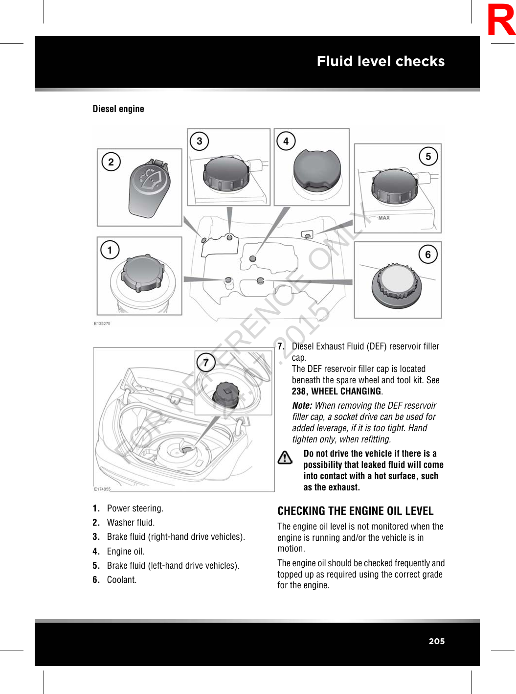 Diesel engine1. Power steering.2. Washer fluid.3. Brake fluid (right-hand drive vehicles).4. Engine oil.5. Brake fluid (left-hand drive vehicles).6. Coolant.7. Diesel Exhaust Fluid (DEF) reservoir fillercap.The DEF reservoir filler cap is locatedbeneath the spare wheel and tool kit. See238, WHEEL CHANGING.Note: When removing the DEF reservoirfiller cap, a socket drive can be used foradded leverage, if it is too tight. Handtighten only, when refitting.Do not drive the vehicle if there is apossibility that leaked fluid will comeinto contact with a hot surface, suchas the exhaust.CHECKING THE ENGINE OIL LEVELThe engine oil level is not monitored when theengine is running and/or the vehicle is inmotion.The engine oil should be checked frequently andtopped up as required using the correct gradefor the engine.205Fluid level checksRFOR REFERENCE ONLY 24.07.2015