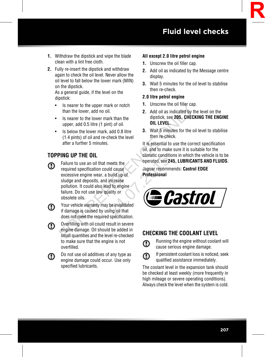 1. Withdraw the dipstick and wipe the bladeclean with a lint free cloth.2. Fully re-insert the dipstick and withdrawagain to check the oil level. Never allow theoil level to fall below the lower mark (MIN)on the dipstick.As a general guide, if the level on thedipstick:• Is nearer to the upper mark or notchthan the lower, add no oil.• Is nearer to the lower mark than theupper, add 0.5 litre (1 pint) of oil.• Is below the lower mark, add 0.8 litre(1.4 pints) of oil and re-check the levelafter a further 5 minutes.TOPPING UP THE OILFailure to use an oil that meets therequired specification could causeexcessive engine wear, a build up ofsludge and deposits, and increasepollution. It could also lead to enginefailure. Do not use low quality orobsolete oils.Your vehicle warranty may be invalidatedif damage is caused by using oil thatdoes not meet the required specification.Overfilling with oil could result in severeengine damage. Oil should be added insmall quantities and the level re-checkedto make sure that the engine is notoverfilled.Do not use oil additives of any type asengine damage could occur. Use onlyspecified lubricants.All except 2.0 litre petrol engine1. Unscrew the oil filler cap.2. Add oil as indicated by the Message centredisplay.3. Wait 5 minutes for the oil level to stabilisethen re-check.2.0 litre petrol engine1. Unscrew the oil filler cap.2. Add oil as indicated by the level on thedipstick, see 205, CHECKING THE ENGINEOIL LEVEL.3. Wait 5 minutes for the oil level to stabilisethen re-check.It is essential to use the correct specificationoil, and to make sure it is suitable for theclimatic conditions in which the vehicle is to beoperated, see 245, LUBRICANTS AND FLUIDS.Jaguar recommends: Castrol EDGEProfessionalCHECKING THE COOLANT LEVELRunning the engine without coolant willcause serious engine damage.If persistent coolant loss is noticed, seekqualified assistance immediately.The coolant level in the expansion tank shouldbe checked at least weekly (more frequently inhigh mileage or severe operating conditions).Always check the level when the system is cold.207Fluid level checksRFOR REFERENCE ONLY 24.07.2015