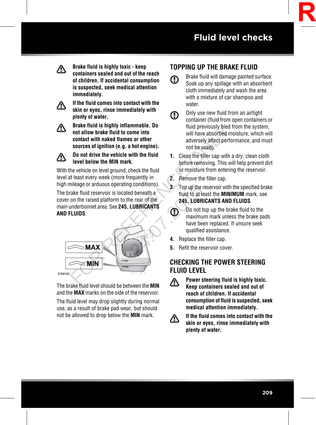 Brake fluid is highly toxic - keepcontainers sealed and out of the reachof children. If accidental consumptionis suspected, seek medical attentionimmediately.If the fluid comes into contact with theskin or eyes, rinse immediately withplenty of water.Brake fluid is highly inflammable. Donot allow brake fluid to come intocontact with naked flames or othersources of ignition (e.g. a hot engine).Do not drive the vehicle with the fluidlevel below the MIN mark.With the vehicle on level ground, check the fluidlevel at least every week (more frequently inhigh mileage or arduous operating conditions).The brake fluid reservoir is located beneath acover on the raised platform to the rear of themain underbonnet area. See 245, LUBRICANTSAND FLUIDS.The brake fluid level should be between the MINand the MAX marks on the side of the reservoir.The fluid level may drop slightly during normaluse, as a result of brake pad wear, but shouldnot be allowed to drop below the MIN mark.TOPPING UP THE BRAKE FLUIDBrake fluid will damage painted surface.Soak up any spillage with an absorbentcloth immediately and wash the areawith a mixture of car shampoo andwater.Only use new fluid from an airtightcontainer (fluid from open containers orfluid previously bled from the system,will have absorbed moisture, which willadversely affect performance, and mustnot be used).1. Clean the filler cap with a dry, clean clothbefore removing. This will help prevent dirtor moisture from entering the reservoir.2. Remove the filler cap.3. Top up the reservoir with the specified brakefluid to at least the MINIMUM mark, see245, LUBRICANTS AND FLUIDS.Do not top up the brake fluid to themaximum mark unless the brake padshave been replaced. If unsure seekqualified assistance.4. Replace the filler cap.5. Refit the reservoir cover.CHECKING THE POWER STEERINGFLUID LEVELPower steering fluid is highly toxic.Keep containers sealed and out ofreach of children. If accidentalconsumption of fluid is suspected, seekmedical attention immediately.If the fluid comes into contact with theskin or eyes, rinse immediately withplenty of water.209Fluid level checksRFOR REFERENCE ONLY 24.07.2015