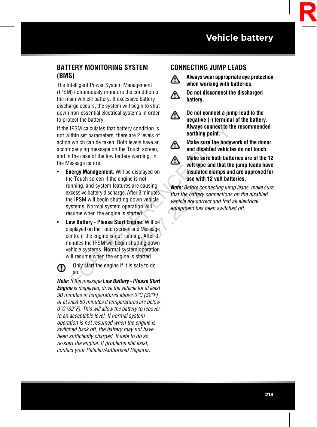 BATTERY MONITORING SYSTEM(BMS)The Intelligent Power System Management(IPSM) continuously monitors the condition ofthe main vehicle battery. If excessive batterydischarge occurs, the system will begin to shutdown non-essential electrical systems in orderto protect the battery.If the IPSM calculates that battery condition isnot within set parameters, there are 2 levels ofaction which can be taken. Both levels have anaccompanying message on the Touch screen,and in the case of the low battery warning, inthe Message centre.•Energy Management: Will be displayed onthe Touch screen if the engine is notrunning, and system features are causingexcessive battery discharge. After 3 minutesthe IPSM will begin shutting down vehiclesystems. Normal system operation willresume when the engine is started.•Low Battery - Please Start Engine: Will bedisplayed on the Touch screen and Messagecentre if the engine is not running. After 3minutes the IPSM will begin shutting downvehicle systems. Normal system operationwill resume when the engine is started.Only start the engine if it is safe to doso.Note: If the message Low Battery - Please StartEngine is displayed, drive the vehicle for at least30 minutes in temperatures above 0°C (32°F)or at least 60 minutes if temperatures are below0°C (32°F). This will allow the battery to recoverto an acceptable level. If normal systemoperation is not resumed when the engine isswitched back off, the battery may not havebeen sufficiently charged. If safe to do so,re-start the engine. If problems still exist,contact your Retailer/Authorised Repairer.CONNECTING JUMP LEADSAlways wear appropriate eye protectionwhen working with batteries.Do not disconnect the dischargedbattery.Do not connect a jump lead to thenegative (-) terminal of the battery.Always connect to the recommendedearthing point.Make sure the bodywork of the donorand disabled vehicles do not touch.Make sure both batteries are of the 12volt type and that the jump leads haveinsulated clamps and are approved foruse with 12 volt batteries.Note: Before connecting jump leads, make surethat the battery connections on the disabledvehicle are correct and that all electricalequipment has been switched off.213Vehicle batteryRFOR REFERENCE ONLY 24.07.2015