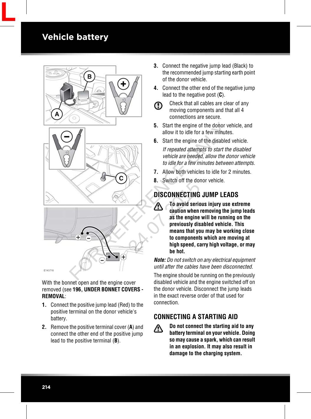 With the bonnet open and the engine coverremoved (see 196, UNDER BONNET COVERS -REMOVAL:1. Connect the positive jump lead (Red) to thepositive terminal on the donor vehicle&apos;sbattery.2. Remove the positive terminal cover (A) andconnect the other end of the positive jumplead to the positive terminal (B).3. Connect the negative jump lead (Black) tothe recommended jump starting earth pointof the donor vehicle.4. Connect the other end of the negative jumplead to the negative post (C).Check that all cables are clear of anymoving components and that all 4connections are secure.5. Start the engine of the donor vehicle, andallow it to idle for a few minutes.6. Start the engine of the disabled vehicle.If repeated attempts to start the disabledvehicle are needed, allow the donor vehicleto idle for a few minutes between attempts.7. Allow both vehicles to idle for 2 minutes.8. Switch off the donor vehicle.DISCONNECTING JUMP LEADSTo avoid serious injury use extremecaution when removing the jump leadsas the engine will be running on thepreviously disabled vehicle. Thismeans that you may be working closeto components which are moving athigh speed, carry high voltage, or maybe hot.Note: Do not switch on any electrical equipmentuntil after the cables have been disconnected.The engine should be running on the previouslydisabled vehicle and the engine switched off onthe donor vehicle. Disconnect the jump leadsin the exact reverse order of that used forconnection.CONNECTING A STARTING AIDDo not connect the starting aid to anybattery terminal on your vehicle. Doingso may cause a spark, which can resultin an explosion. It may also result indamage to the charging system.214Vehicle batteryLFOR REFERENCE ONLY 24.07.2015