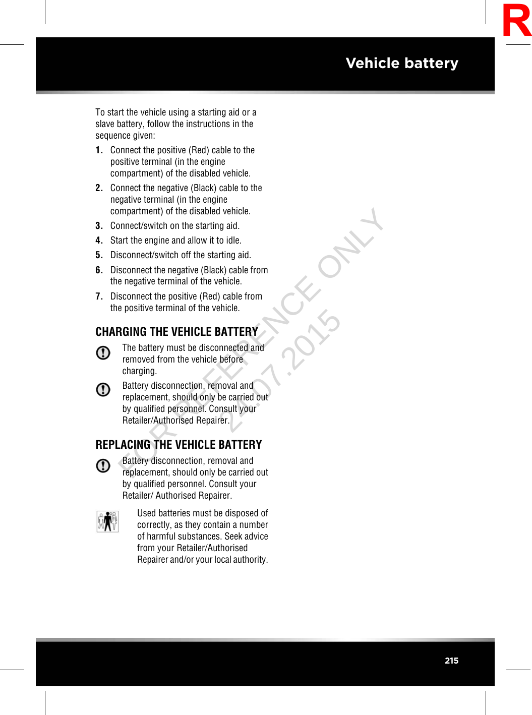 To start the vehicle using a starting aid or aslave battery, follow the instructions in thesequence given:1. Connect the positive (Red) cable to thepositive terminal (in the enginecompartment) of the disabled vehicle.2. Connect the negative (Black) cable to thenegative terminal (in the enginecompartment) of the disabled vehicle.3. Connect/switch on the starting aid.4. Start the engine and allow it to idle.5. Disconnect/switch off the starting aid.6. Disconnect the negative (Black) cable fromthe negative terminal of the vehicle.7. Disconnect the positive (Red) cable fromthe positive terminal of the vehicle.CHARGING THE VEHICLE BATTERYThe battery must be disconnected andremoved from the vehicle beforecharging.Battery disconnection, removal andreplacement, should only be carried outby qualified personnel. Consult yourRetailer/Authorised Repairer.REPLACING THE VEHICLE BATTERYBattery disconnection, removal andreplacement, should only be carried outby qualified personnel. Consult yourRetailer/ Authorised Repairer.Used batteries must be disposed ofcorrectly, as they contain a numberof harmful substances. Seek advicefrom your Retailer/AuthorisedRepairer and/or your local authority.215Vehicle batteryRFOR REFERENCE ONLY 24.07.2015