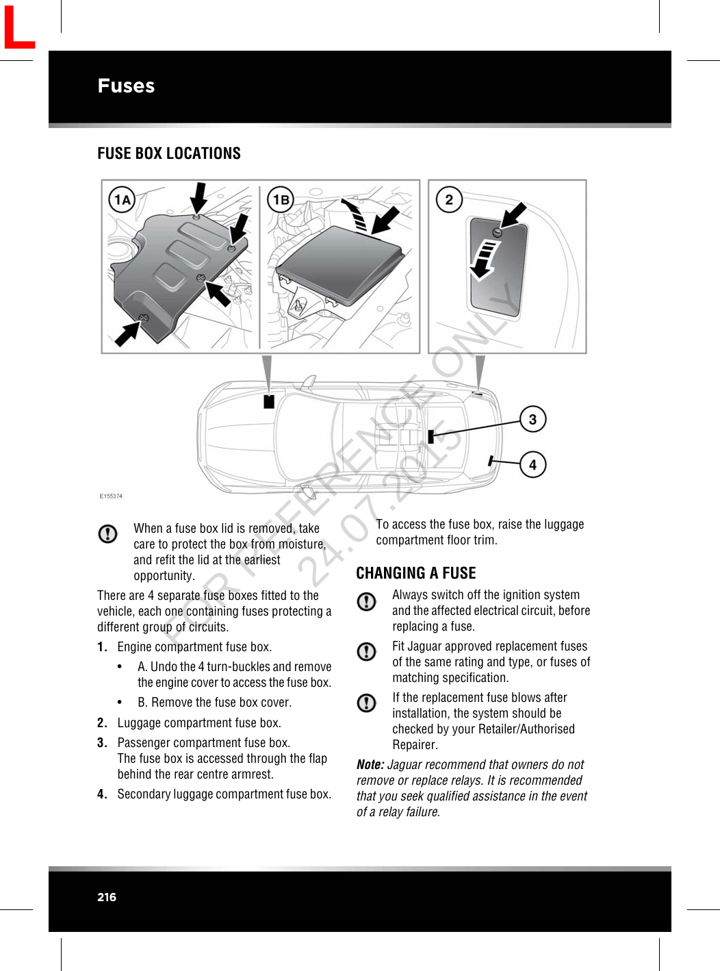 FUSE BOX LOCATIONSWhen a fuse box lid is removed, takecare to protect the box from moisture,and refit the lid at the earliestopportunity.There are 4 separate fuse boxes fitted to thevehicle, each one containing fuses protecting adifferent group of circuits.1. Engine compartment fuse box.• A. Undo the 4 turn-buckles and removethe engine cover to access the fuse box.• B. Remove the fuse box cover.2. Luggage compartment fuse box.3. Passenger compartment fuse box.The fuse box is accessed through the flapbehind the rear centre armrest.4. Secondary luggage compartment fuse box.To access the fuse box, raise the luggagecompartment floor trim.CHANGING A FUSEAlways switch off the ignition systemand the affected electrical circuit, beforereplacing a fuse.Fit Jaguar approved replacement fusesof the same rating and type, or fuses ofmatching specification.If the replacement fuse blows afterinstallation, the system should bechecked by your Retailer/AuthorisedRepairer.Note: Jaguar recommend that owners do notremove or replace relays. It is recommendedthat you seek qualified assistance in the eventof a relay failure.216FusesLFOR REFERENCE ONLY 24.07.2015