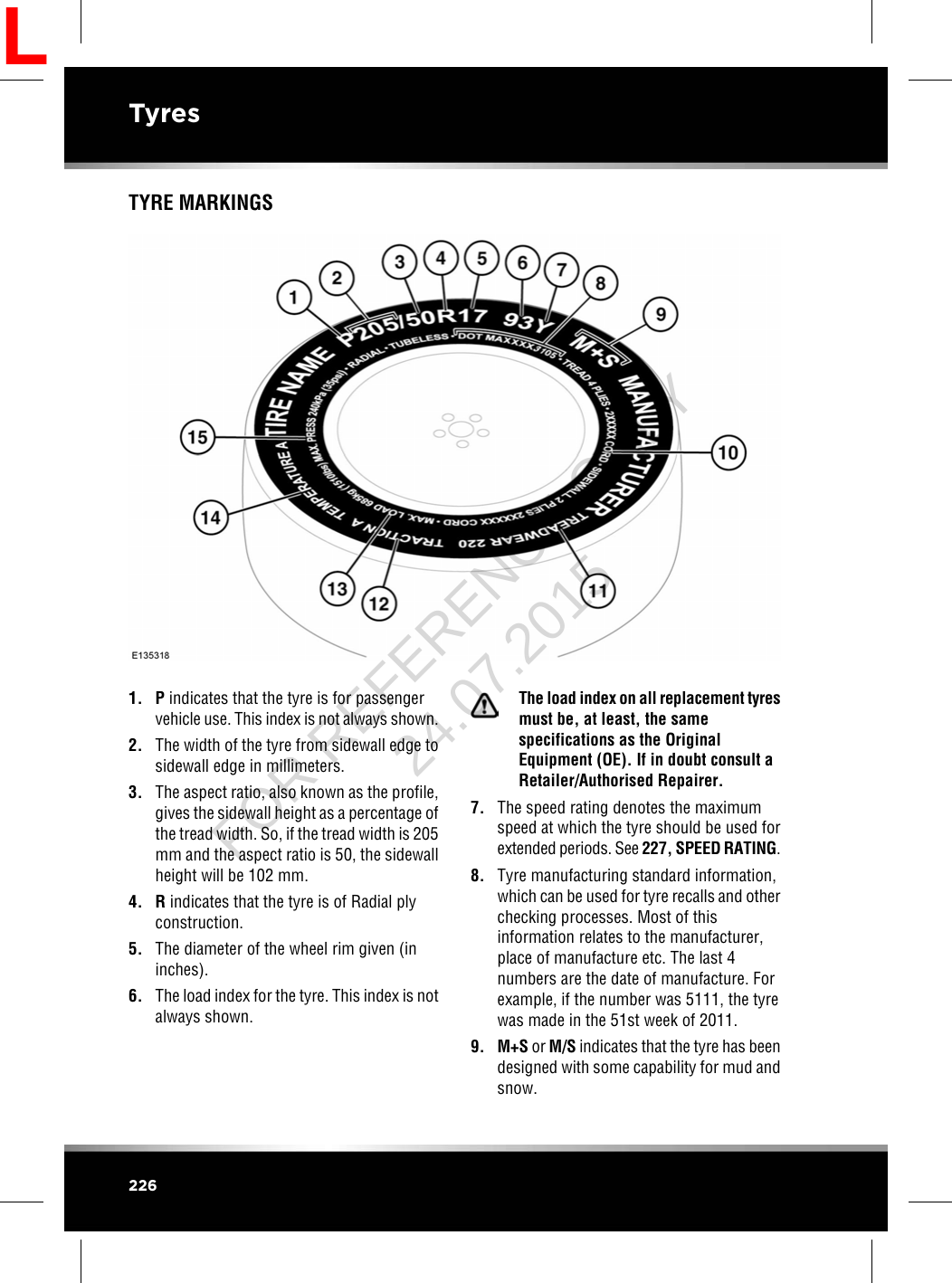 TYRE MARKINGS1. Pindicates that the tyre is for passengervehicle use. This index is not always shown.2. The width of the tyre from sidewall edge tosidewall edge in millimeters.3. The aspect ratio, also known as the profile,gives the sidewall height as a percentage ofthe tread width. So, if the tread width is 205mm and the aspect ratio is 50, the sidewallheight will be 102 mm.4. Rindicates that the tyre is of Radial plyconstruction.5. The diameter of the wheel rim given (ininches).6. The load index for the tyre. This index is notalways shown.The load index on all replacement tyresmust be, at least, the samespecifications as the OriginalEquipment (OE). If in doubt consult aRetailer/Authorised Repairer.7. The speed rating denotes the maximumspeed at which the tyre should be used forextended periods. See 227, SPEED RATING.8. Tyre manufacturing standard information,which can be used for tyre recalls and otherchecking processes. Most of thisinformation relates to the manufacturer,place of manufacture etc. The last 4numbers are the date of manufacture. Forexample, if the number was 5111, the tyrewas made in the 51st week of 2011.9. M+S or M/S indicates that the tyre has beendesigned with some capability for mud andsnow.226TyresLFOR REFERENCE ONLY 24.07.2015