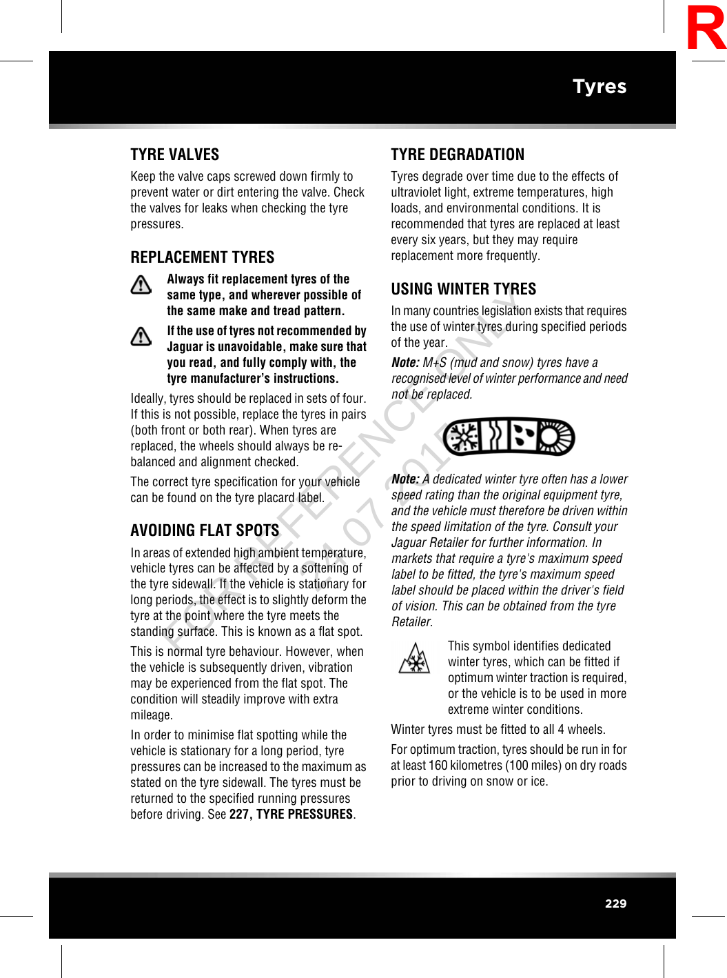 TYRE VALVESKeep the valve caps screwed down firmly toprevent water or dirt entering the valve. Checkthe valves for leaks when checking the tyrepressures.REPLACEMENT TYRESAlways fit replacement tyres of thesame type, and wherever possible ofthe same make and tread pattern.If the use of tyres not recommended byJaguar is unavoidable, make sure thatyou read, and fully comply with, thetyre manufacturer’s instructions.Ideally, tyres should be replaced in sets of four.If this is not possible, replace the tyres in pairs(both front or both rear). When tyres arereplaced, the wheels should always be re-balanced and alignment checked.The correct tyre specification for your vehiclecan be found on the tyre placard label.AVOIDING FLAT SPOTSIn areas of extended high ambient temperature,vehicle tyres can be affected by a softening ofthe tyre sidewall. If the vehicle is stationary forlong periods, the effect is to slightly deform thetyre at the point where the tyre meets thestanding surface. This is known as a flat spot.This is normal tyre behaviour. However, whenthe vehicle is subsequently driven, vibrationmay be experienced from the flat spot. Thecondition will steadily improve with extramileage.In order to minimise flat spotting while thevehicle is stationary for a long period, tyrepressures can be increased to the maximum asstated on the tyre sidewall. The tyres must bereturned to the specified running pressuresbefore driving. See 227, TYRE PRESSURES.TYRE DEGRADATIONTyres degrade over time due to the effects ofultraviolet light, extreme temperatures, highloads, and environmental conditions. It isrecommended that tyres are replaced at leastevery six years, but they may requirereplacement more frequently.USING WINTER TYRESIn many countries legislation exists that requiresthe use of winter tyres during specified periodsof the year.Note: M+S (mud and snow) tyres have arecognised level of winter performance and neednot be replaced.Note: A dedicated winter tyre often has a lowerspeed rating than the original equipment tyre,and the vehicle must therefore be driven withinthe speed limitation of the tyre. Consult yourJaguar Retailer for further information. Inmarkets that require a tyre&apos;s maximum speedlabel to be fitted, the tyre&apos;s maximum speedlabel should be placed within the driver&apos;s fieldof vision. This can be obtained from the tyreRetailer.This symbol identifies dedicatedwinter tyres, which can be fitted ifoptimum winter traction is required,or the vehicle is to be used in moreextreme winter conditions.Winter tyres must be fitted to all 4 wheels.For optimum traction, tyres should be run in forat least 160 kilometres (100 miles) on dry roadsprior to driving on snow or ice.229TyresRFOR REFERENCE ONLY 24.07.2015