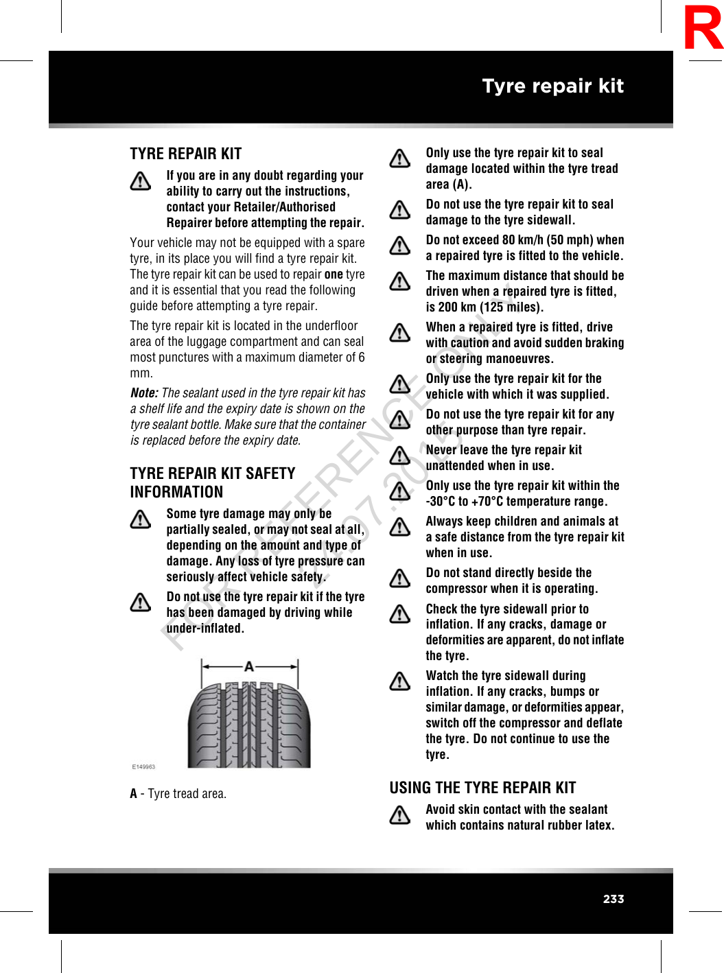 TYRE REPAIR KITIf you are in any doubt regarding yourability to carry out the instructions,contact your Retailer/AuthorisedRepairer before attempting the repair.Your vehicle may not be equipped with a sparetyre, in its place you will find a tyre repair kit.The tyre repair kit can be used to repair one tyreand it is essential that you read the followingguide before attempting a tyre repair.The tyre repair kit is located in the underfloorarea of the luggage compartment and can sealmost punctures with a maximum diameter of 6mm.Note: The sealant used in the tyre repair kit hasa shelf life and the expiry date is shown on thetyre sealant bottle. Make sure that the containeris replaced before the expiry date.TYRE REPAIR KIT SAFETYINFORMATIONSome tyre damage may only bepartially sealed, or may not seal at all,depending on the amount and type ofdamage. Any loss of tyre pressure canseriously affect vehicle safety.Do not use the tyre repair kit if the tyrehas been damaged by driving whileunder-inflated.A- Tyre tread area.Only use the tyre repair kit to sealdamage located within the tyre treadarea (A).Do not use the tyre repair kit to sealdamage to the tyre sidewall.Do not exceed 80 km/h (50 mph) whena repaired tyre is fitted to the vehicle.The maximum distance that should bedriven when a repaired tyre is fitted,is 200 km (125 miles).When a repaired tyre is fitted, drivewith caution and avoid sudden brakingor steering manoeuvres.Only use the tyre repair kit for thevehicle with which it was supplied.Do not use the tyre repair kit for anyother purpose than tyre repair.Never leave the tyre repair kitunattended when in use.Only use the tyre repair kit within the-30°C to +70°C temperature range.Always keep children and animals ata safe distance from the tyre repair kitwhen in use.Do not stand directly beside thecompressor when it is operating.Check the tyre sidewall prior toinflation. If any cracks, damage ordeformities are apparent, do not inflatethe tyre.Watch the tyre sidewall duringinflation. If any cracks, bumps orsimilar damage, or deformities appear,switch off the compressor and deflatethe tyre. Do not continue to use thetyre.USING THE TYRE REPAIR KITAvoid skin contact with the sealantwhich contains natural rubber latex.233Tyre repair kitRFOR REFERENCE ONLY 24.07.2015