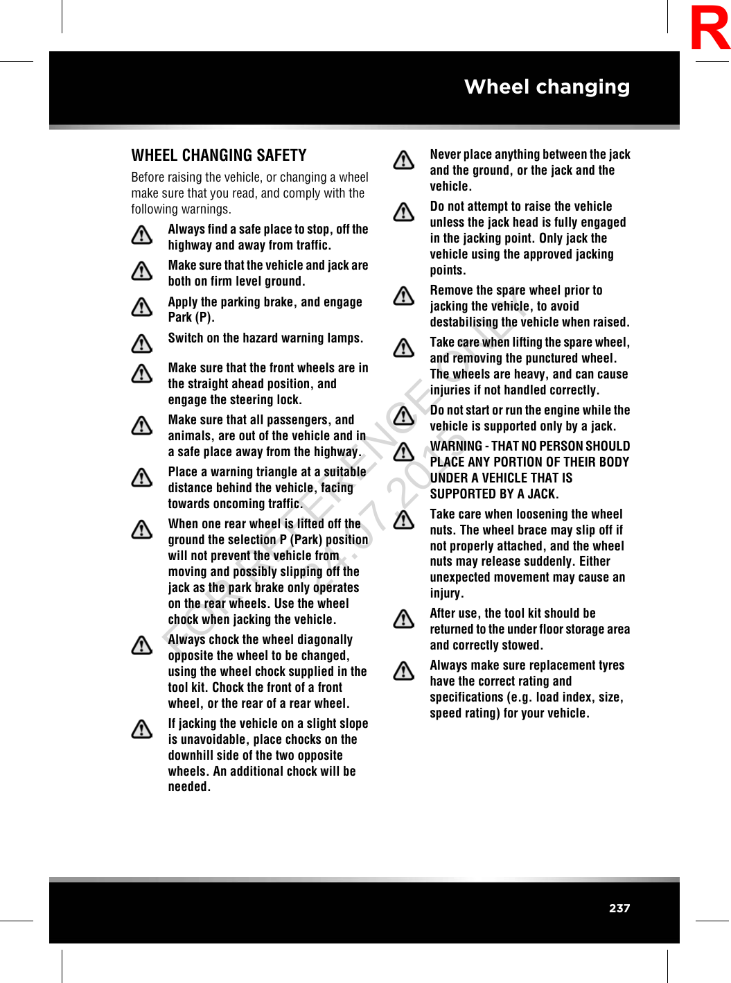WHEEL CHANGING SAFETYBefore raising the vehicle, or changing a wheelmake sure that you read, and comply with thefollowing warnings.Always find a safe place to stop, off thehighway and away from traffic.Make sure that the vehicle and jack areboth on firm level ground.Apply the parking brake, and engagePark (P).Switch on the hazard warning lamps.Make sure that the front wheels are inthe straight ahead position, andengage the steering lock.Make sure that all passengers, andanimals, are out of the vehicle and ina safe place away from the highway.Place a warning triangle at a suitabledistance behind the vehicle, facingtowards oncoming traffic.When one rear wheel is lifted off theground the selection P (Park) positionwill not prevent the vehicle frommoving and possibly slipping off thejack as the park brake only operateson the rear wheels. Use the wheelchock when jacking the vehicle.Always chock the wheel diagonallyopposite the wheel to be changed,using the wheel chock supplied in thetool kit. Chock the front of a frontwheel, or the rear of a rear wheel.If jacking the vehicle on a slight slopeis unavoidable, place chocks on thedownhill side of the two oppositewheels. An additional chock will beneeded.Never place anything between the jackand the ground, or the jack and thevehicle.Do not attempt to raise the vehicleunless the jack head is fully engagedin the jacking point. Only jack thevehicle using the approved jackingpoints.Remove the spare wheel prior tojacking the vehicle, to avoiddestabilising the vehicle when raised.Take care when lifting the spare wheel,and removing the punctured wheel.The wheels are heavy, and can causeinjuries if not handled correctly.Do not start or run the engine while thevehicle is supported only by a jack.WARNING - THAT NO PERSON SHOULDPLACE ANY PORTION OF THEIR BODYUNDER A VEHICLE THAT ISSUPPORTED BY A JACK.Take care when loosening the wheelnuts. The wheel brace may slip off ifnot properly attached, and the wheelnuts may release suddenly. Eitherunexpected movement may cause aninjury.After use, the tool kit should bereturned to the under floor storage areaand correctly stowed.Always make sure replacement tyreshave the correct rating andspecifications (e.g. load index, size,speed rating) for your vehicle.237Wheel changingRFOR REFERENCE ONLY 24.07.2015