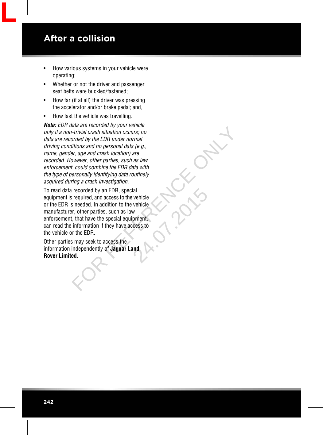 • How various systems in your vehicle wereoperating;• Whether or not the driver and passengerseat belts were buckled/fastened;• How far (if at all) the driver was pressingthe accelerator and/or brake pedal; and,• How fast the vehicle was travelling.Note: EDR data are recorded by your vehicleonly if a non-trivial crash situation occurs; nodata are recorded by the EDR under normaldriving conditions and no personal data (e.g.,name, gender, age and crash location) arerecorded. However, other parties, such as lawenforcement, could combine the EDR data withthe type of personally identifying data routinelyacquired during a crash investigation.To read data recorded by an EDR, specialequipment is required, and access to the vehicleor the EDR is needed. In addition to the vehiclemanufacturer, other parties, such as lawenforcement, that have the special equipment,can read the information if they have access tothe vehicle or the EDR.Other parties may seek to access theinformation independently of Jaguar LandRover Limited.242After a collisionLFOR REFERENCE ONLY 24.07.2015