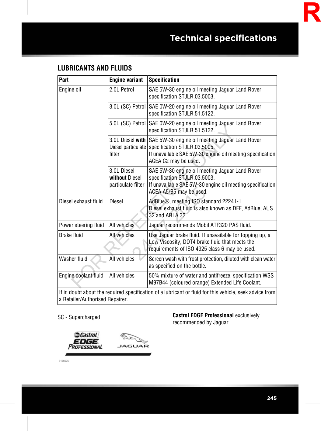 LUBRICANTS AND FLUIDSSpecificationEngine variantPartSAE 5W-30 engine oil meeting Jaguar Land Roverspecification STJLR.03.5003.2.0L PetrolEngine oilSAE 0W-20 engine oil meeting Jaguar Land Roverspecification STJLR.51.5122.3.0L (SC) PetrolSAE 0W-20 engine oil meeting Jaguar Land Roverspecification STJLR.51.5122.5.0L (SC) PetrolSAE 5W-30 engine oil meeting Jaguar Land Roverspecification STJLR.03.5005.If unavailable SAE 5W-30 engine oil meeting specificationACEA C2 may be used.3.0L Diesel withDiesel particulatefilterSAE 5W-30 engine oil meeting Jaguar Land Roverspecification STJLR.03.5003.If unavailable SAE 5W-30 engine oil meeting specificationACEA A5/B5 may be used.3.0L Dieselwithout Dieselparticulate filterAdBlue®, meeting ISO standard 22241-1.Diesel exhaust fluid is also known as DEF, AdBlue, AUS32 and ARLA 32.DieselDiesel exhaust fluidJaguar recommends Mobil ATF320 PAS fluid.All vehiclesPower steering fluidUse Jaguar brake fluid. If unavailable for topping up, aLow Viscosity, DOT4 brake fluid that meets therequirements of ISO 4925 class 6 may be used.All vehiclesBrake fluidScreen wash with frost protection, diluted with clean wateras specified on the bottle.All vehiclesWasher fluid50% mixture of water and antifreeze, specification WSSM97B44 (coloured orange) Extended Life Coolant.All vehiclesEngine coolant fluidIf in doubt about the required specification of a lubricant or fluid for this vehicle, seek advice froma Retailer/Authorised Repairer.SC - Supercharged Castrol EDGE Professional exclusivelyrecommended by Jaguar.245Technical specificationsRFOR REFERENCE ONLY 24.07.2015