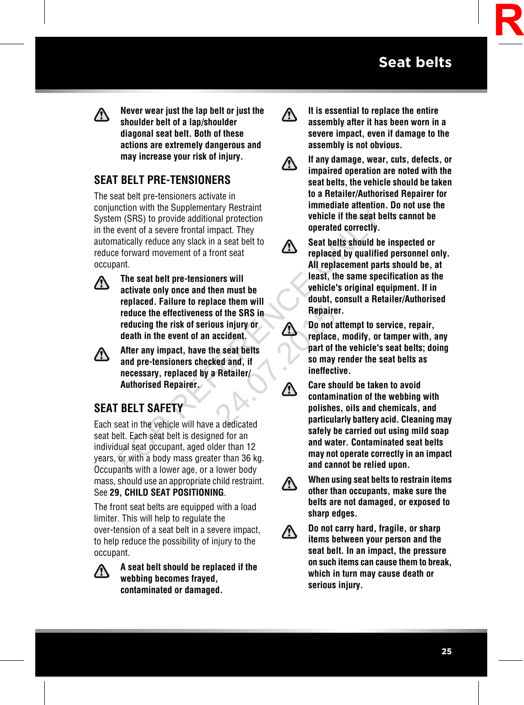 Never wear just the lap belt or just theshoulder belt of a lap/shoulderdiagonal seat belt. Both of theseactions are extremely dangerous andmay increase your risk of injury.SEAT BELT PRE-TENSIONERSThe seat belt pre-tensioners activate inconjunction with the Supplementary RestraintSystem (SRS) to provide additional protectionin the event of a severe frontal impact. Theyautomatically reduce any slack in a seat belt toreduce forward movement of a front seatoccupant.The seat belt pre-tensioners willactivate only once and then must bereplaced. Failure to replace them willreduce the effectiveness of the SRS inreducing the risk of serious injury ordeath in the event of an accident.After any impact, have the seat beltsand pre-tensioners checked and, ifnecessary, replaced by a Retailer/Authorised Repairer.SEAT BELT SAFETYEach seat in the vehicle will have a dedicatedseat belt. Each seat belt is designed for anindividual seat occupant, aged older than 12years, or with a body mass greater than 36 kg.Occupants with a lower age, or a lower bodymass, should use an appropriate child restraint.See 29, CHILD SEAT POSITIONING.The front seat belts are equipped with a loadlimiter. This will help to regulate theover-tension of a seat belt in a severe impact,to help reduce the possibility of injury to theoccupant.A seat belt should be replaced if thewebbing becomes frayed,contaminated or damaged.It is essential to replace the entireassembly after it has been worn in asevere impact, even if damage to theassembly is not obvious.If any damage, wear, cuts, defects, orimpaired operation are noted with theseat belts, the vehicle should be takento a Retailer/Authorised Repairer forimmediate attention. Do not use thevehicle if the seat belts cannot beoperated correctly.Seat belts should be inspected orreplaced by qualified personnel only.All replacement parts should be, atleast, the same specification as thevehicle&apos;s original equipment. If indoubt, consult a Retailer/AuthorisedRepairer.Do not attempt to service, repair,replace, modify, or tamper with, anypart of the vehicle&apos;s seat belts; doingso may render the seat belts asineffective.Care should be taken to avoidcontamination of the webbing withpolishes, oils and chemicals, andparticularly battery acid. Cleaning maysafely be carried out using mild soapand water. Contaminated seat beltsmay not operate correctly in an impactand cannot be relied upon.When using seat belts to restrain itemsother than occupants, make sure thebelts are not damaged, or exposed tosharp edges.Do not carry hard, fragile, or sharpitems between your person and theseat belt. In an impact, the pressureon such items can cause them to break,which in turn may cause death orserious injury.25Seat beltsRFOR REFERENCE ONLY 24.07.2015