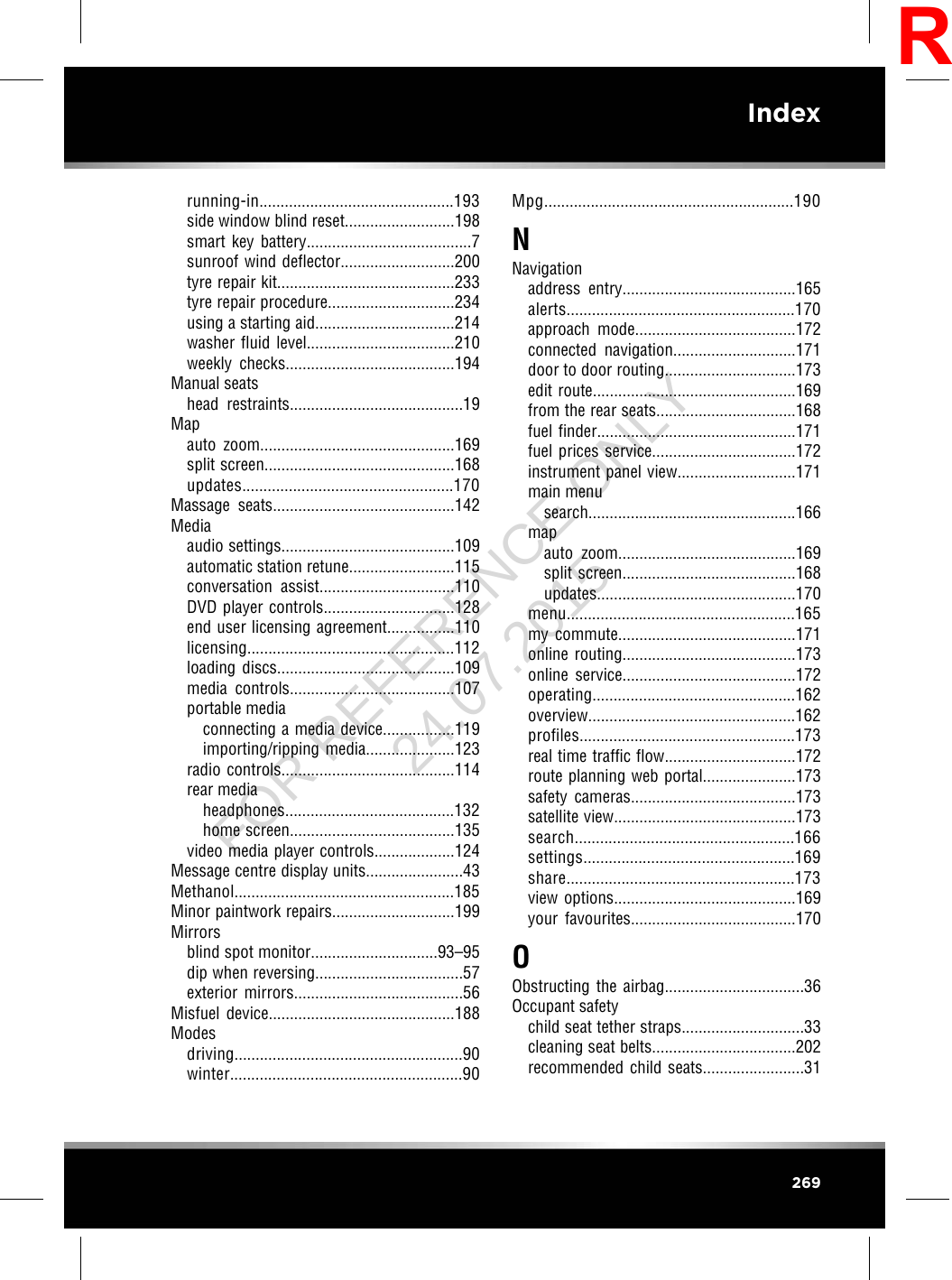 running-in..............................................193side window blind reset..........................198smart key battery.......................................7sunroof wind deflector...........................200tyre repair kit..........................................233tyre repair procedure..............................234using a starting aid.................................214washer fluid level...................................210weekly checks........................................194Manual seatshead restraints.........................................19Mapauto zoom..............................................169split screen.............................................168updates..................................................170Massage seats...........................................142Mediaaudio settings.........................................109automatic station retune.........................115conversation assist................................110DVD player controls...............................128end user licensing agreement................110licensing.................................................112loading discs..........................................109media controls.......................................107portable mediaconnecting a media device.................119importing/ripping media.....................123radio controls.........................................114rear mediaheadphones........................................132home screen.......................................135video media player controls...................124Message centre display units.......................43Methanol....................................................185Minor paintwork repairs.............................199Mirrorsblind spot monitor..............................93–95dip when reversing...................................57exterior mirrors........................................56Misfuel device............................................188Modesdriving......................................................90winter.......................................................90Mpg...........................................................190NNavigationaddress entry.........................................165alerts......................................................170approach mode......................................172connected navigation.............................171door to door routing...............................173edit route................................................169from the rear seats.................................168fuel finder...............................................171fuel prices service..................................172instrument panel view............................171main menusearch.................................................166mapauto zoom..........................................169split screen.........................................168updates...............................................170menu......................................................165my commute..........................................171online routing.........................................173online service.........................................172operating................................................162overview.................................................162profiles...................................................173real time traffic flow...............................172route planning web portal......................173safety cameras.......................................173satellite view...........................................173search....................................................166settings..................................................169share......................................................173view options...........................................169your favourites.......................................170OObstructing the airbag.................................36Occupant safetychild seat tether straps.............................33cleaning seat belts..................................202recommended child seats........................31269IndexRFOR REFERENCE ONLY 24.07.2015