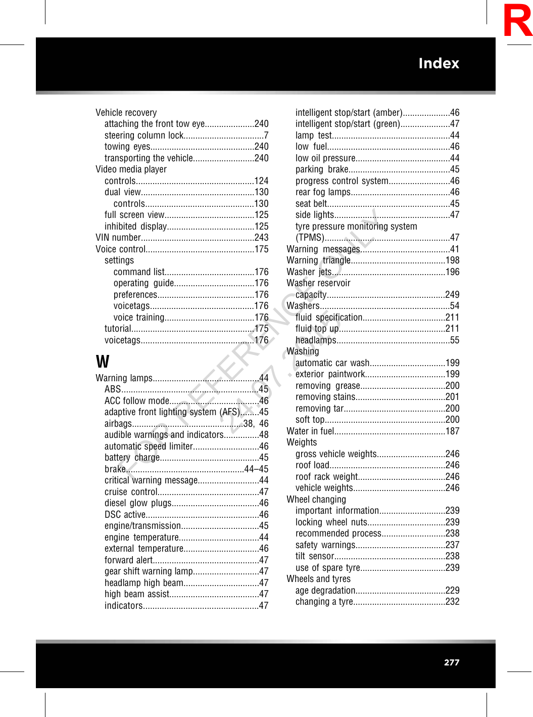 Vehicle recoveryattaching the front tow eye.....................240steering column lock..................................7towing eyes............................................240transporting the vehicle..........................240Video media playercontrols..................................................124dual view................................................130controls..............................................130full screen view......................................125inhibited display.....................................125VIN number................................................243Voice control..............................................175settingscommand list......................................176operating guide..................................176preferences.........................................176voicetags............................................176voice training......................................176tutorial....................................................175voicetags................................................176WWarning lamps.............................................44ABS..........................................................45ACC follow mode......................................46adaptive front lighting system (AFS)........45airbags...............................................38,  46audible warnings and indicators...............48automatic speed limiter............................46battery charge..........................................45brake..................................................44–45critical warning message..........................44cruise control...........................................47diesel glow plugs.....................................46DSC active................................................46engine/transmission.................................45engine temperature..................................44external temperature................................46forward alert.............................................47gear shift warning lamp............................47headlamp high beam................................47high beam assist......................................47indicators.................................................47intelligent stop/start (amber)....................46intelligent stop/start (green).....................47lamp test..................................................44low fuel....................................................46low oil pressure........................................44parking brake...........................................45progress control system..........................46rear fog lamps..........................................46seat belt....................................................45side lights.................................................47tyre pressure monitoring system(TPMS).....................................................47Warning messages......................................41Warning triangle........................................198Washer jets................................................196Washer reservoircapacity..................................................249Washers.......................................................54fluid specification...................................211fluid top up.............................................211headlamps................................................55Washingautomatic car wash................................199exterior paintwork..................................199removing grease....................................200removing stains......................................201removing tar...........................................200soft top...................................................200Water in fuel...............................................187Weightsgross vehicle weights.............................246roof load.................................................246roof rack weight.....................................246vehicle weights.......................................246Wheel changingimportant information............................239locking wheel nuts.................................239recommended process...........................238safety warnings......................................237tilt sensor...............................................238use of spare tyre....................................239Wheels and tyresage degradation......................................229changing a tyre.......................................232277IndexRFOR REFERENCE ONLY 24.07.2015