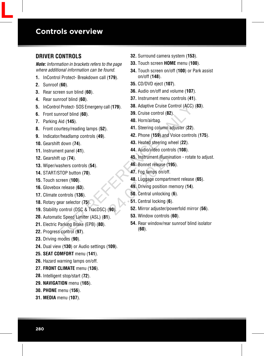 DRIVER CONTROLSNote: Information in brackets refers to the pagewhere additional information can be found.1. InControl Protect- Breakdown call (179).2. Sunroof (60).3. Rear screen sun blind (60).4. Rear sunroof blind (60).5. InControl Protect- SOS Emergeny call (179).6. Front sunroof blind (60).7. Parking Aid (145).8. Front courtesy/reading lamps (52).9. Indicator/headlamp controls (49).10. Gearshift down (74).11. Instrument panel (41).12. Gearshift up (74).13. Wiper/washers controls (54).14. START/STOP button (70).15. Touch screen (100).16. Glovebox release (63).17. Climate controls (136).18. Rotary gear selector (75).19. Stability control (DSC &amp; TracDSC) (90).20. Automatic Speed Limiter (ASL) (81).21. Electric Parking Brake (EPB) (80).22. Progress control (97).23. Driving modes (90).24. Dual view (130) or Audio settings (109).25. SEAT COMFORT menu (141).26. Hazard warning lamps on/off.27. FRONT CLIMATE menu (136).28. Intelligent stop/start (72).29. NAVIGATION menu (165).30. PHONE menu (156).31. MEDIA menu (107).32. Surround camera system (153).33. Touch screen HOME menu (100).34. Touch screen on/off (100) or Park assiston/off (148).35. CD/DVD eject (107).36. Audio on/off and volume (107).37. Instrument menu controls (41).38. Adaptive Cruise Control (ACC) (83).39. Cruise control (82).40. Horn/airbag.41. Steering column adjuster (22).42. Phone (159) and Voice controls (175).43. Heated steering wheel (22).44. Audio/video controls (108).45. Instrument illumination - rotate to adjust.46. Bonnet release (195).47. Fog lamps on/off.48. Luggage compartment release (65).49. Driving position memory (14).50. Central unlocking (6).51. Central locking (6).52. Mirror adjuster/powerfold mirror (56).53. Window controls (60).54. Rear window/rear sunroof blind isolator(60).280Controls overviewLFOR REFERENCE ONLY 24.07.2015