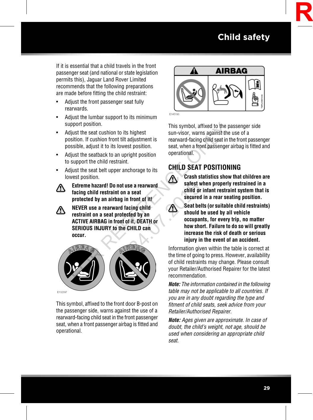 If it is essential that a child travels in the frontpassenger seat (and national or state legislationpermits this), Jaguar Land Rover Limitedrecommends that the following preparationsare made before fitting the child restraint:• Adjust the front passenger seat fullyrearwards.• Adjust the lumbar support to its minimumsupport position.• Adjust the seat cushion to its highestposition. If cushion front tilt adjustment ispossible, adjust it to its lowest position.• Adjust the seatback to an upright positionto support the child restraint.• Adjust the seat belt upper anchorage to itslowest position.Extreme hazard! Do not use a rearwardfacing child restraint on a seatprotected by an airbag in front of it!NEVER use a rearward facing childrestraint on a seat protected by anACTIVE AIRBAG in front of it, DEATH orSERIOUS INJURY to the CHILD canoccur.This symbol, affixed to the front door B-post onthe passenger side, warns against the use of arearward-facing child seat in the front passengerseat, when a front passenger airbag is fitted andoperational.This symbol, affixed to the passenger sidesun-visor, warns against the use of arearward-facing child seat in the front passengerseat, when a front passenger airbag is fitted andoperational.CHILD SEAT POSITIONINGCrash statistics show that children aresafest when properly restrained in achild or infant restraint system that issecured in a rear seating position.Seat belts (or suitable child restraints)should be used by all vehicleoccupants, for every trip, no matterhow short. Failure to do so will greatlyincrease the risk of death or seriousinjury in the event of an accident.Information given within the table is correct atthe time of going to press. However, availabilityof child restraints may change. Please consultyour Retailer/Authorised Repairer for the latestrecommendation.Note: The information contained in the followingtable may not be applicable to all countries. Ifyou are in any doubt regarding the type andfitment of child seats, seek advice from yourRetailer/Authorised Repairer.Note: Ages given are approximate. In case ofdoubt, the child’s weight, not age, should beused when considering an appropriate childseat.29Child safetyRFOR REFERENCE ONLY 24.07.2015