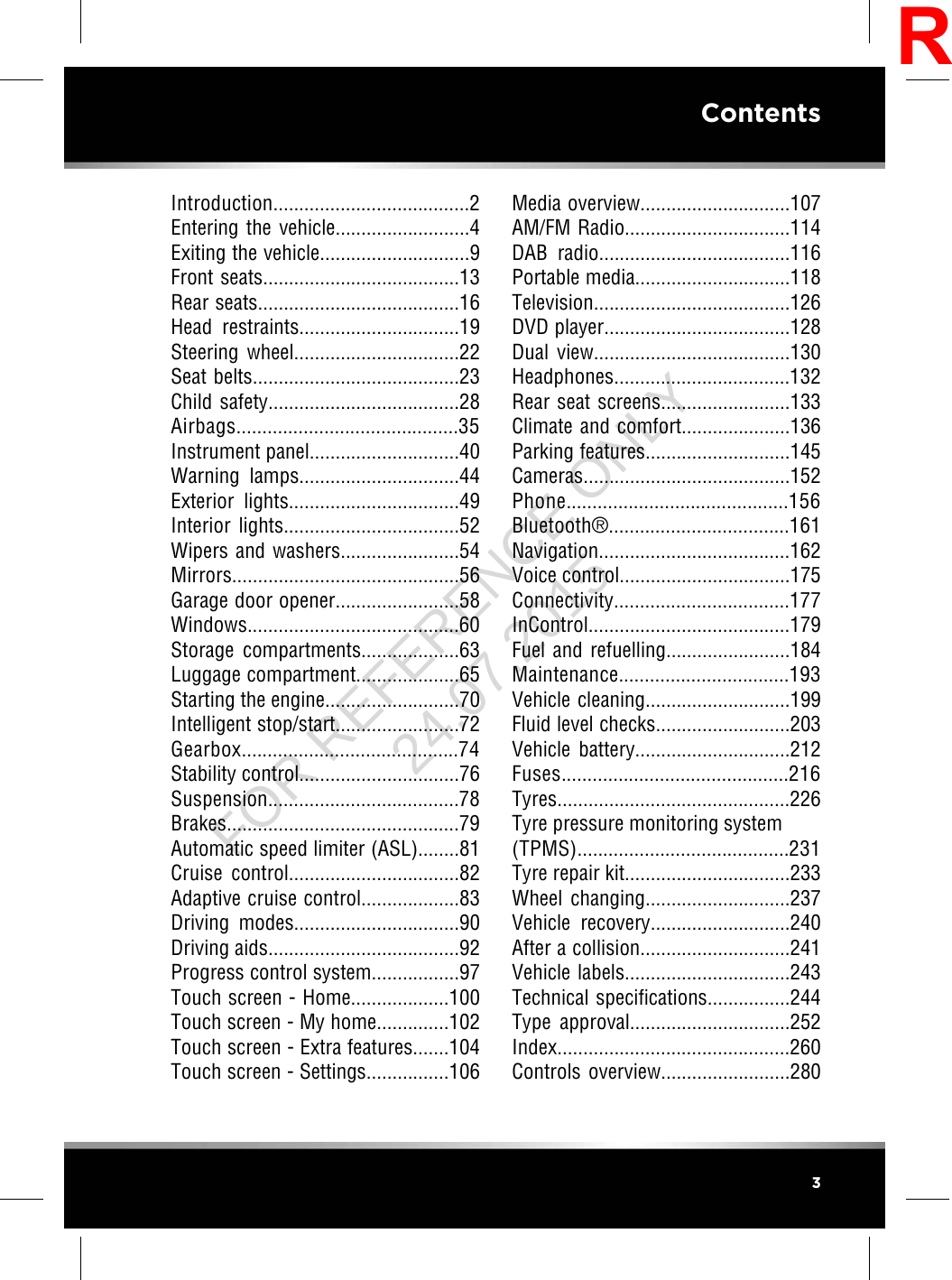 Introduction......................................2Entering the vehicle..........................4Exiting the vehicle.............................9Front seats......................................13Rear seats.......................................16Head restraints...............................19Steering wheel................................22Seat belts........................................23Child safety.....................................28Airbags...........................................35Instrument panel.............................40Warning lamps...............................44Exterior lights.................................49Interior lights..................................52Wipers and washers.......................54Mirrors............................................56Garage door opener........................58Windows.........................................60Storage compartments...................63Luggage compartment....................65Starting the engine..........................70Intelligent stop/start........................72Gearbox..........................................74Stability control...............................76Suspension.....................................78Brakes.............................................79Automatic speed limiter (ASL)........81Cruise control.................................82Adaptive cruise control...................83Driving modes................................90Driving aids.....................................92Progress control system.................97Touch screen - Home...................100Touch screen - My home..............102Touch screen - Extra features.......104Touch screen - Settings................106Media overview.............................107AM/FM Radio................................114DAB radio.....................................116Portable media..............................118Television......................................126DVD player....................................128Dual view......................................130Headphones..................................132Rear seat screens.........................133Climate and comfort.....................136Parking features............................145Cameras........................................152Phone...........................................156Bluetooth®...................................161Navigation.....................................162Voice control.................................175Connectivity..................................177InControl.......................................179Fuel and refuelling........................184Maintenance.................................193Vehicle cleaning............................199Fluid level checks..........................203Vehicle battery..............................212Fuses............................................216Tyres.............................................226Tyre pressure monitoring system(TPMS).........................................231Tyre repair kit................................233Wheel changing............................237Vehicle recovery...........................240After a collision.............................241Vehicle labels................................243Technical specifications................244Type approval...............................252Index.............................................260Controls overview.........................2803ContentsRFOR REFERENCE ONLY 24.07.2015