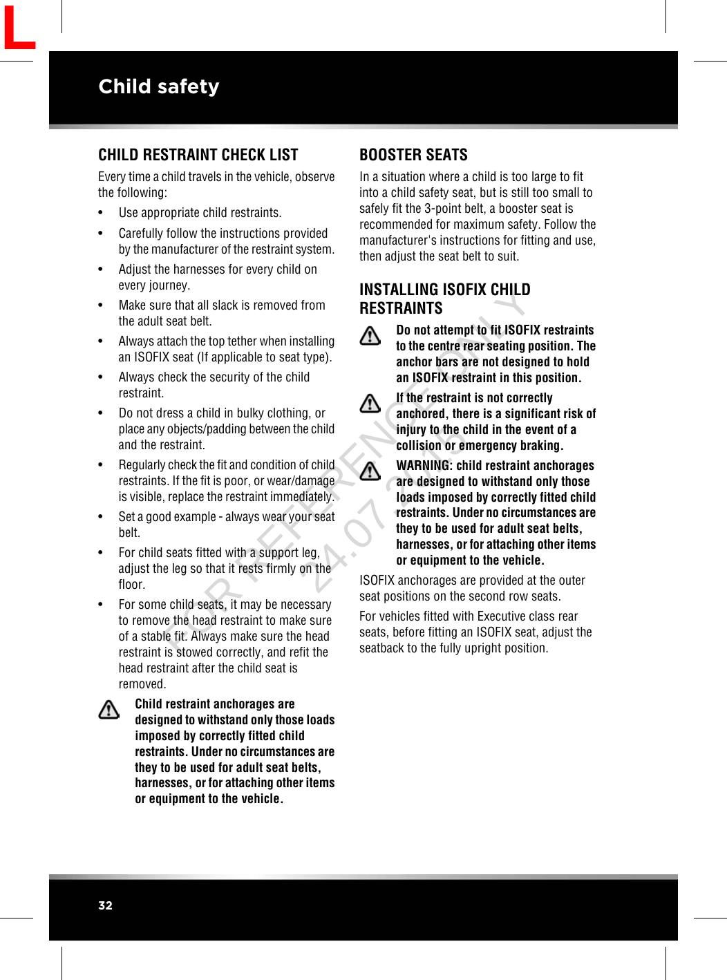 CHILD RESTRAINT CHECK LISTEvery time a child travels in the vehicle, observethe following:• Use appropriate child restraints.• Carefully follow the instructions providedby the manufacturer of the restraint system.• Adjust the harnesses for every child onevery journey.• Make sure that all slack is removed fromthe adult seat belt.•Always attach the top tether when installingan ISOFIX seat (If applicable to seat type).• Always check the security of the childrestraint.• Do not dress a child in bulky clothing, orplace any objects/padding between the childand the restraint.•Regularly check the fit and condition of childrestraints. If the fit is poor, or wear/damageis visible, replace the restraint immediately.•Set a good example - always wear your seatbelt.• For child seats fitted with a support leg,adjust the leg so that it rests firmly on thefloor.• For some child seats, it may be necessaryto remove the head restraint to make sureof a stable fit. Always make sure the headrestraint is stowed correctly, and refit thehead restraint after the child seat isremoved.Child restraint anchorages aredesigned to withstand only those loadsimposed by correctly fitted childrestraints. Under no circumstances arethey to be used for adult seat belts,harnesses, or for attaching other itemsor equipment to the vehicle.BOOSTER SEATSIn a situation where a child is too large to fitinto a child safety seat, but is still too small tosafely fit the 3-point belt, a booster seat isrecommended for maximum safety. Follow themanufacturer&apos;s instructions for fitting and use,then adjust the seat belt to suit.INSTALLING ISOFIX CHILDRESTRAINTSDo not attempt to fit ISOFIX restraintsto the centre rear seating position. Theanchor bars are not designed to holdan ISOFIX restraint in this position.If the restraint is not correctlyanchored, there is a significant risk ofinjury to the child in the event of acollision or emergency braking.WARNING: child restraint anchoragesare designed to withstand only thoseloads imposed by correctly fitted childrestraints. Under no circumstances arethey to be used for adult seat belts,harnesses, or for attaching other itemsor equipment to the vehicle.ISOFIX anchorages are provided at the outerseat positions on the second row seats.For vehicles fitted with Executive class rearseats, before fitting an ISOFIX seat, adjust theseatback to the fully upright position.32Child safetyLFOR REFERENCE ONLY 24.07.2015