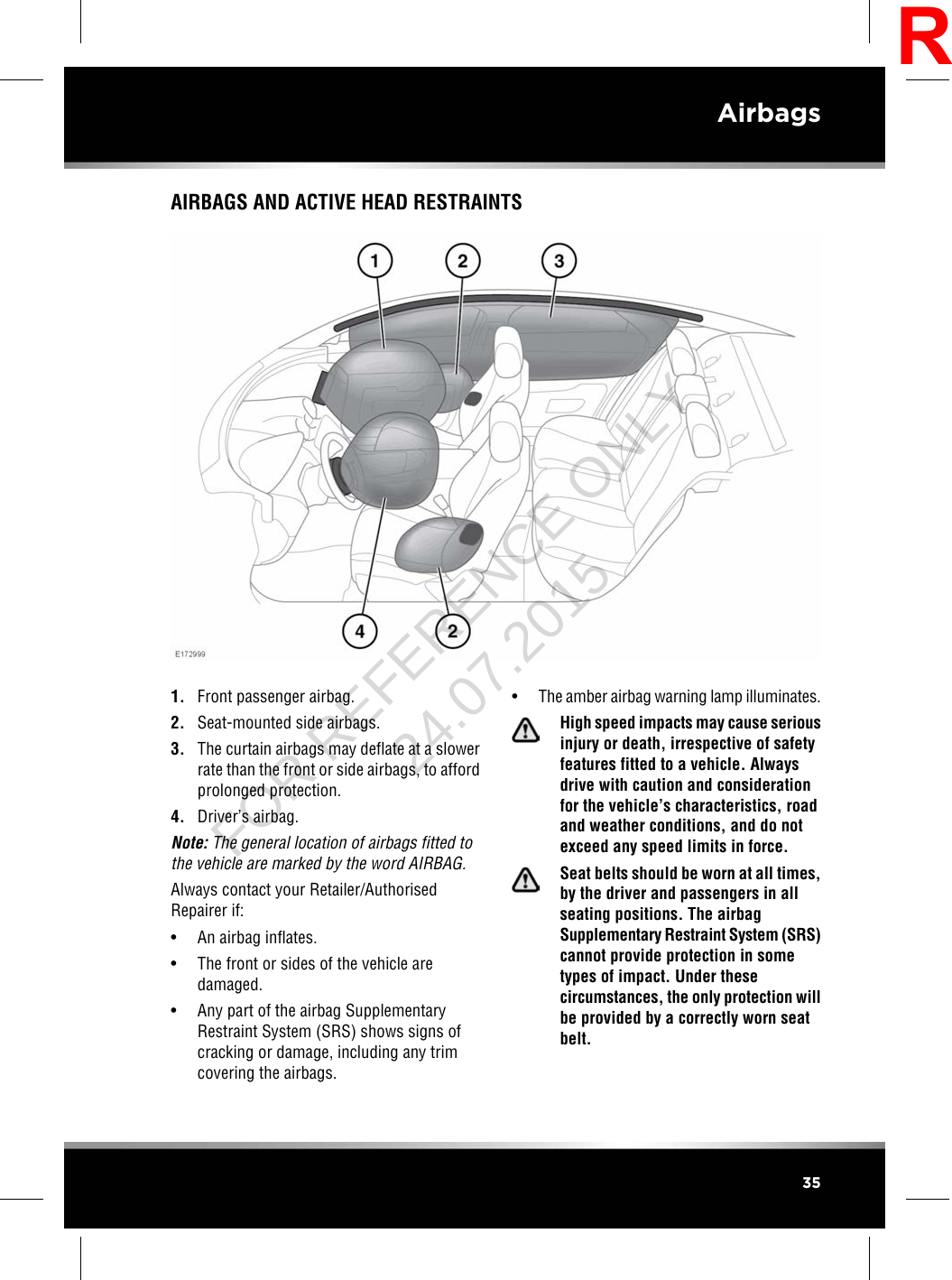 AIRBAGS AND ACTIVE HEAD RESTRAINTS1. Front passenger airbag.2. Seat-mounted side airbags.3. The curtain airbags may deflate at a slowerrate than the front or side airbags, to affordprolonged protection.4. Driver’s airbag.Note: The general location of airbags fitted tothe vehicle are marked by the word AIRBAG.Always contact your Retailer/AuthorisedRepairer if:• An airbag inflates.• The front or sides of the vehicle aredamaged.• Any part of the airbag SupplementaryRestraint System (SRS) shows signs ofcracking or damage, including any trimcovering the airbags.•The amber airbag warning lamp illuminates.High speed impacts may cause seriousinjury or death, irrespective of safetyfeatures fitted to a vehicle. Alwaysdrive with caution and considerationfor the vehicle’s characteristics, roadand weather conditions, and do notexceed any speed limits in force.Seat belts should be worn at all times,by the driver and passengers in allseating positions. The airbagSupplementary Restraint System (SRS)cannot provide protection in sometypes of impact. Under thesecircumstances, the only protection willbe provided by a correctly worn seatbelt.35AirbagsRFOR REFERENCE ONLY 24.07.2015