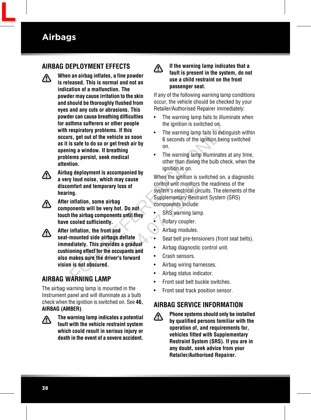 AIRBAG DEPLOYMENT EFFECTSWhen an airbag inflates, a fine powderis released. This is normal and not anindication of a malfunction. Thepowder may cause irritation to the skinand should be thoroughly flushed fromeyes and any cuts or abrasions. Thispowder can cause breathing difficultiesfor asthma sufferers or other peoplewith respiratory problems. If thisoccurs, get out of the vehicle as soonas it is safe to do so or get fresh air byopening a window. If breathingproblems persist, seek medicalattention.Airbag deployment is accompanied bya very loud noise, which may causediscomfort and temporary loss ofhearing.After inflation, some airbagcomponents will be very hot. Do nottouch the airbag components until theyhave cooled sufficiently.After inflation, the front andseat-mounted side airbags deflateimmediately. This provides a gradualcushioning effect for the occupants andalso makes sure the driver&apos;s forwardvision is not obscured.AIRBAG WARNING LAMPThe airbag warning lamp is mounted in theInstrument panel and will illuminate as a bulbcheck when the ignition is switched on. See 46,AIRBAG (AMBER).The warning lamp indicates a potentialfault with the vehicle restraint systemwhich could result in serious injury ordeath in the event of a severe accident.If the warning lamp indicates that afault is present in the system, do notuse a child restraint on the frontpassenger seat.If any of the following warning lamp conditionsoccur, the vehicle should be checked by yourRetailer/Authorised Repairer immediately:• The warning lamp fails to illuminate whenthe ignition is switched on.• The warning lamp fails to extinguish within6 seconds of the ignition being switchedon.• The warning lamp illuminates at any time,other than during the bulb check, when theignition is on.When the ignition is switched on, a diagnosticcontrol unit monitors the readiness of thesystem&apos;s electrical circuits. The elements of theSupplementary Restraint System (SRS)components include:• SRS warning lamp.• Rotary coupler.• Airbag modules.• Seat belt pre-tensioners (front seat belts).• Airbag diagnostic control unit.• Crash sensors.• Airbag wiring harnesses.• Airbag status indicator.• Front seat belt buckle switches.• Front seat track position sensor.AIRBAG SERVICE INFORMATIONPhone systems should only be installedby qualified persons familiar with theoperation of, and requirements for,vehicles fitted with SupplementaryRestraint System (SRS). If you are inany doubt, seek advice from yourRetailer/Authorised Repairer.38AirbagsLFOR REFERENCE ONLY 24.07.2015