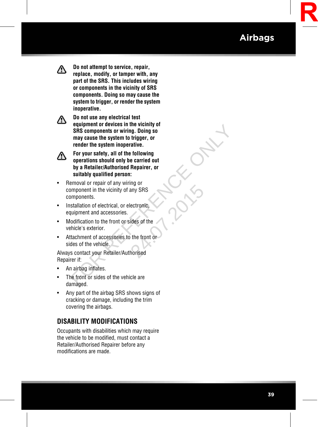 Do not attempt to service, repair,replace, modify, or tamper with, anypart of the SRS. This includes wiringor components in the vicinity of SRScomponents. Doing so may cause thesystem to trigger, or render the systeminoperative.Do not use any electrical testequipment or devices in the vicinity ofSRS components or wiring. Doing somay cause the system to trigger, orrender the system inoperative.For your safety, all of the followingoperations should only be carried outby a Retailer/Authorised Repairer, orsuitably qualified person:• Removal or repair of any wiring orcomponent in the vicinity of any SRScomponents.• Installation of electrical, or electronic,equipment and accessories.• Modification to the front or sides of thevehicle&apos;s exterior.• Attachment of accessories to the front orsides of the vehicle.Always contact your Retailer/AuthorisedRepairer if:• An airbag inflates.• The front or sides of the vehicle aredamaged.• Any part of the airbag SRS shows signs ofcracking or damage, including the trimcovering the airbags.DISABILITY MODIFICATIONSOccupants with disabilities which may requirethe vehicle to be modified, must contact aRetailer/Authorised Repairer before anymodifications are made.39AirbagsRFOR REFERENCE ONLY 24.07.2015