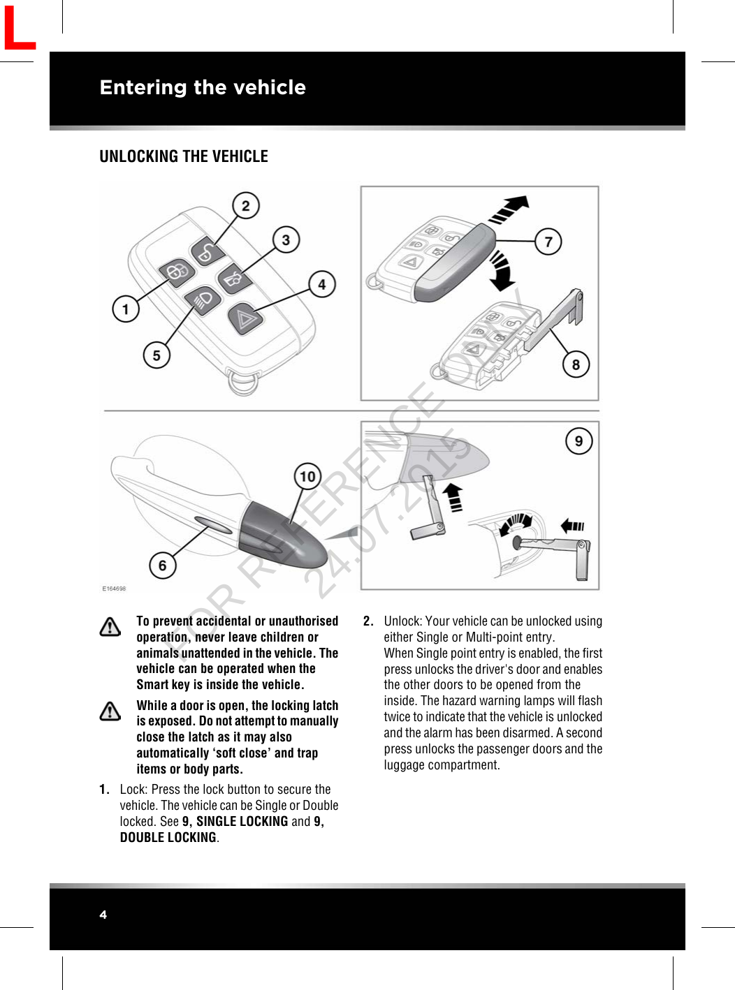 UNLOCKING THE VEHICLETo prevent accidental or unauthorisedoperation, never leave children oranimals unattended in the vehicle. Thevehicle can be operated when theSmart key is inside the vehicle.While a door is open, the locking latchis exposed. Do not attempt to manuallyclose the latch as it may alsoautomatically ‘soft close’ and trapitems or body parts.1. Lock: Press the lock button to secure thevehicle. The vehicle can be Single or Doublelocked. See 9, SINGLE LOCKING and 9,DOUBLE LOCKING.2. Unlock: Your vehicle can be unlocked usingeither Single or Multi-point entry.When Single point entry is enabled, the firstpress unlocks the driver&apos;s door and enablesthe other doors to be opened from theinside. The hazard warning lamps will flashtwice to indicate that the vehicle is unlockedand the alarm has been disarmed. A secondpress unlocks the passenger doors and theluggage compartment.4Entering the vehicleLFOR REFERENCE ONLY 24.07.2015