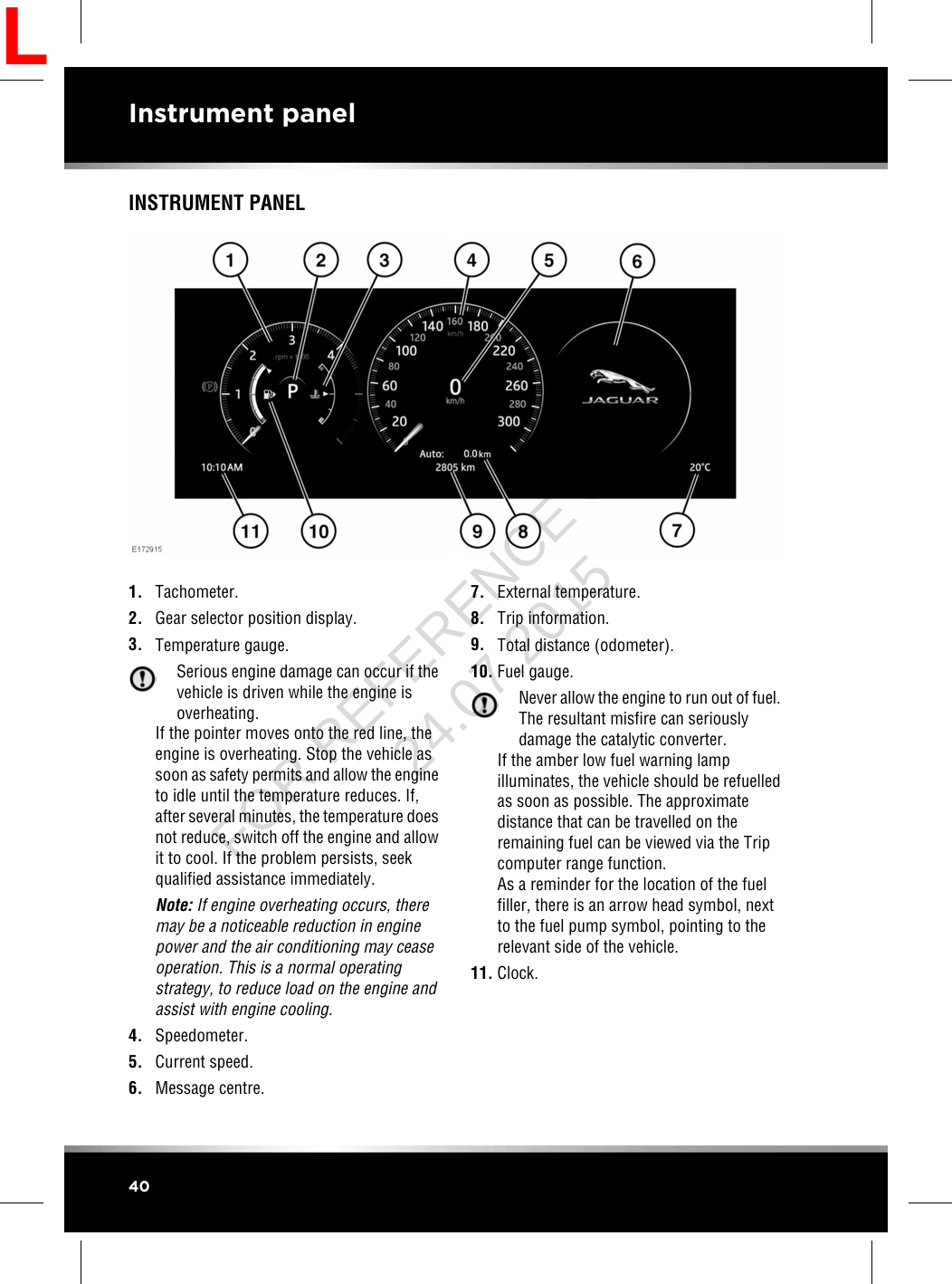 INSTRUMENT PANEL1. Tachometer.2. Gear selector position display.3. Temperature gauge.Serious engine damage can occur if thevehicle is driven while the engine isoverheating.If the pointer moves onto the red line, theengine is overheating. Stop the vehicle assoon as safety permits and allow the engineto idle until the temperature reduces. If,after several minutes, the temperature doesnot reduce, switch off the engine and allowit to cool. If the problem persists, seekqualified assistance immediately.Note: If engine overheating occurs, theremay be a noticeable reduction in enginepower and the air conditioning may ceaseoperation. This is a normal operatingstrategy, to reduce load on the engine andassist with engine cooling.4. Speedometer.5. Current speed.6. Message centre.7. External temperature.8. Trip information.9. Total distance (odometer).10. Fuel gauge.Never allow the engine to run out of fuel.The resultant misfire can seriouslydamage the catalytic converter.If the amber low fuel warning lampilluminates, the vehicle should be refuelledas soon as possible. The approximatedistance that can be travelled on theremaining fuel can be viewed via the Tripcomputer range function.As a reminder for the location of the fuelfiller, there is an arrow head symbol, nextto the fuel pump symbol, pointing to therelevant side of the vehicle.11. Clock.40Instrument panelLFOR REFERENCE ONLY 24.07.2015