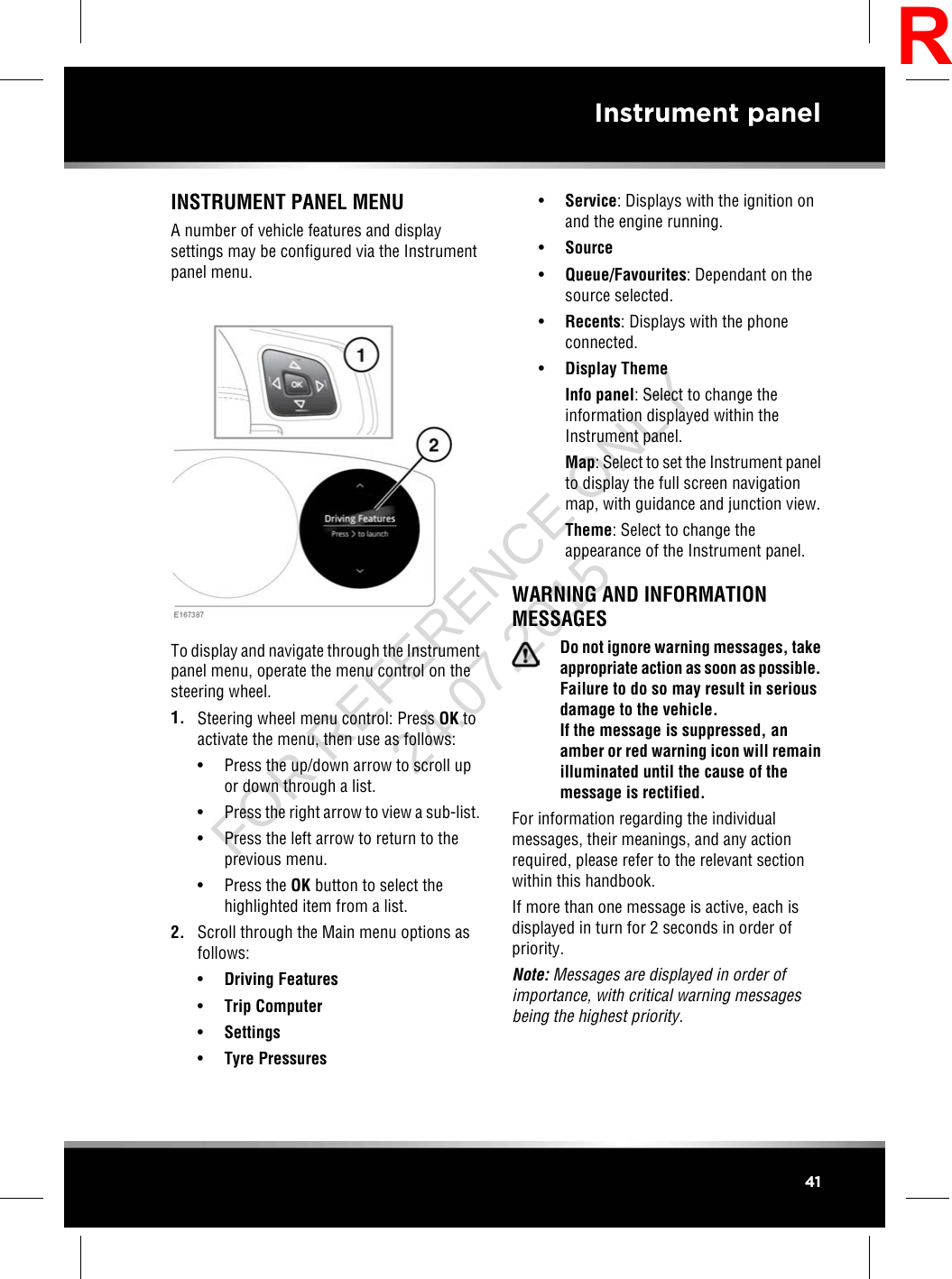 INSTRUMENT PANEL MENUA number of vehicle features and displaysettings may be configured via the Instrumentpanel menu.To display and navigate through the Instrumentpanel menu, operate the menu control on thesteering wheel.1. Steering wheel menu control: Press OK toactivate the menu, then use as follows:• Press the up/down arrow to scroll upor down through a list.• Press the right arrow to view a sub-list.• Press the left arrow to return to theprevious menu.• Press the OK button to select thehighlighted item from a list.2. Scroll through the Main menu options asfollows:•Driving Features•Trip Computer•Settings•Tyre Pressures•Service: Displays with the ignition onand the engine running.•Source•Queue/Favourites: Dependant on thesource selected.•Recents: Displays with the phoneconnected.•Display ThemeInfo panel: Select to change theinformation displayed within theInstrument panel.Map: Select to set the Instrument panelto display the full screen navigationmap, with guidance and junction view.Theme: Select to change theappearance of the Instrument panel.WARNING AND INFORMATIONMESSAGESDo not ignore warning messages, takeappropriate action as soon as possible.Failure to do so may result in seriousdamage to the vehicle.If the message is suppressed, anamber or red warning icon will remainilluminated until the cause of themessage is rectified.For information regarding the individualmessages, their meanings, and any actionrequired, please refer to the relevant sectionwithin this handbook.If more than one message is active, each isdisplayed in turn for 2 seconds in order ofpriority.Note: Messages are displayed in order ofimportance, with critical warning messagesbeing the highest priority.41Instrument panelRFOR REFERENCE ONLY 24.07.2015