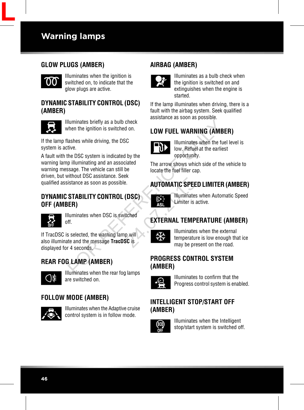GLOW PLUGS (AMBER)Illuminates when the ignition isswitched on, to indicate that theglow plugs are active.DYNAMIC STABILITY CONTROL (DSC)(AMBER)Illuminates briefly as a bulb checkwhen the ignition is switched on.If the lamp flashes while driving, the DSCsystem is active.A fault with the DSC system is indicated by thewarning lamp illuminating and an associatedwarning message. The vehicle can still bedriven, but without DSC assistance. Seekqualified assistance as soon as possible.DYNAMIC STABILITY CONTROL (DSC)OFF (AMBER)Illuminates when DSC is switchedoff.If TracDSC is selected, the warning lamp willalso illuminate and the message TracDSC isdisplayed for 4 seconds.REAR FOG LAMP (AMBER)Illuminates when the rear fog lampsare switched on.FOLLOW MODE (AMBER)Illuminates when the Adaptive cruisecontrol system is in follow mode.AIRBAG (AMBER)Illuminates as a bulb check whenthe ignition is switched on andextinguishes when the engine isstarted.If the lamp illuminates when driving, there is afault with the airbag system. Seek qualifiedassistance as soon as possible.LOW FUEL WARNING (AMBER)Illuminates when the fuel level islow. Refuel at the earliestopportunity.The arrow shows which side of the vehicle tolocate the fuel filler cap.AUTOMATIC SPEED LIMITER (AMBER)Illuminates when Automatic SpeedLimiter is active.EXTERNAL TEMPERATURE (AMBER)Illuminates when the externaltemperature is low enough that icemay be present on the road.PROGRESS CONTROL SYSTEM(AMBER)Illuminates to confirm that theProgress control system is enabled.INTELLIGENT STOP/START OFF(AMBER)Illuminates when the Intelligentstop/start system is switched off.46Warning lampsLFOR REFERENCE ONLY 24.07.2015