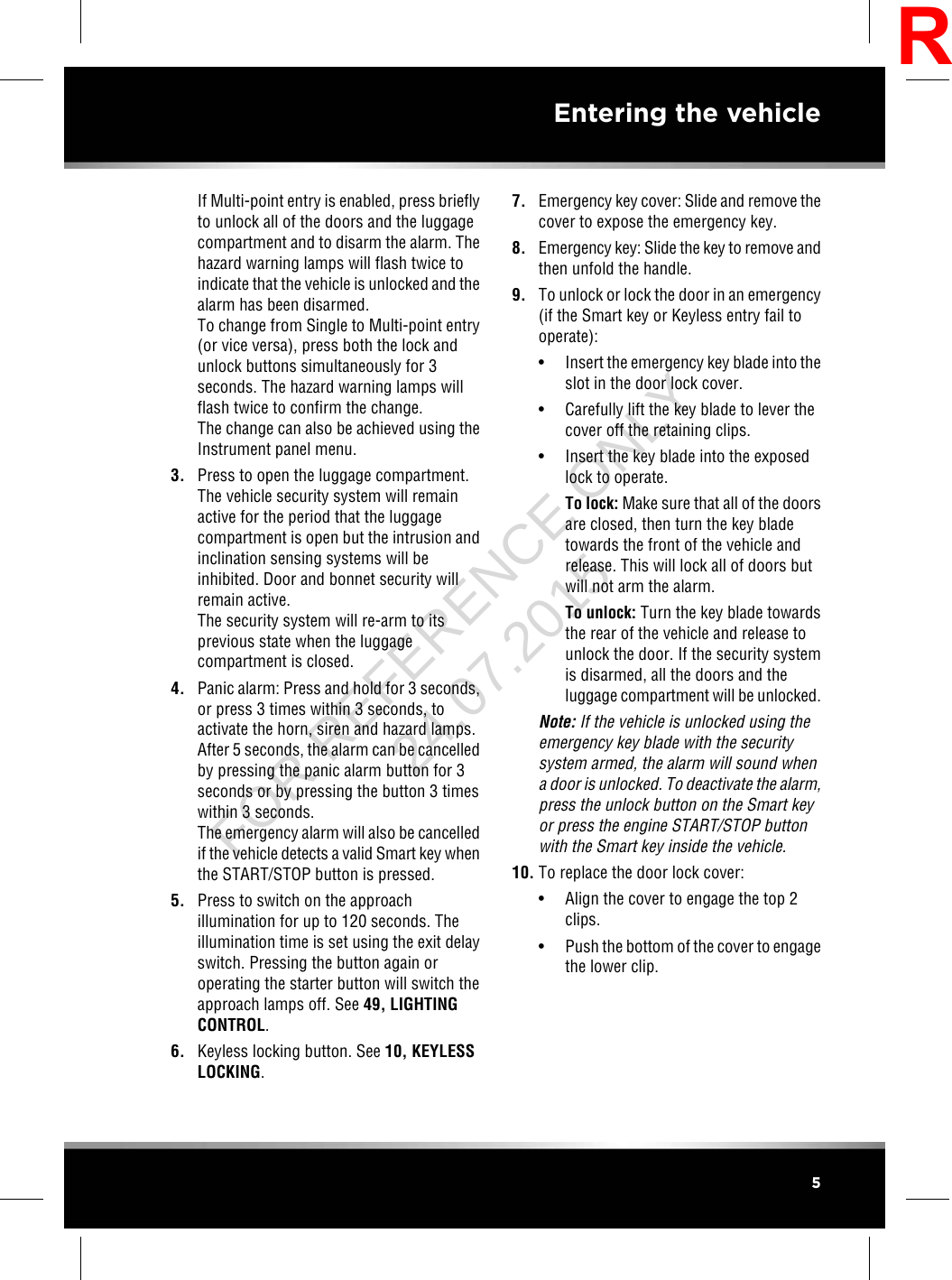 If Multi-point entry is enabled, press brieflyto unlock all of the doors and the luggagecompartment and to disarm the alarm. Thehazard warning lamps will flash twice toindicate that the vehicle is unlocked and thealarm has been disarmed.To change from Single to Multi-point entry(or vice versa), press both the lock andunlock buttons simultaneously for 3seconds. The hazard warning lamps willflash twice to confirm the change.The change can also be achieved using theInstrument panel menu.3. Press to open the luggage compartment.The vehicle security system will remainactive for the period that the luggagecompartment is open but the intrusion andinclination sensing systems will beinhibited. Door and bonnet security willremain active.The security system will re-arm to itsprevious state when the luggagecompartment is closed.4. Panic alarm: Press and hold for 3 seconds,or press 3 times within 3 seconds, toactivate the horn, siren and hazard lamps.After 5 seconds, the alarm can be cancelledby pressing the panic alarm button for 3seconds or by pressing the button 3 timeswithin 3 seconds.The emergency alarm will also be cancelledif the vehicle detects a valid Smart key whenthe START/STOP button is pressed.5. Press to switch on the approachillumination for up to 120 seconds. Theillumination time is set using the exit delayswitch. Pressing the button again oroperating the starter button will switch theapproach lamps off. See 49, LIGHTINGCONTROL.6. Keyless locking button. See 10, KEYLESSLOCKING.7. Emergency key cover: Slide and remove thecover to expose the emergency key.8. Emergency key: Slide the key to remove andthen unfold the handle.9. To unlock or lock the door in an emergency(if the Smart key or Keyless entry fail tooperate):• Insert the emergency key blade into theslot in the door lock cover.• Carefully lift the key blade to lever thecover off the retaining clips.• Insert the key blade into the exposedlock to operate.To lock: Make sure that all of the doorsare closed, then turn the key bladetowards the front of the vehicle andrelease. This will lock all of doors butwill not arm the alarm.To unlock: Turn the key blade towardsthe rear of the vehicle and release tounlock the door. If the security systemis disarmed, all the doors and theluggage compartment will be unlocked.Note: If the vehicle is unlocked using theemergency key blade with the securitysystem armed, the alarm will sound whena door is unlocked. To deactivate the alarm,press the unlock button on the Smart keyor press the engine START/STOP buttonwith the Smart key inside the vehicle.10. To replace the door lock cover:• Align the cover to engage the top 2clips.• Push the bottom of the cover to engagethe lower clip.5Entering the vehicleRFOR REFERENCE ONLY 24.07.2015