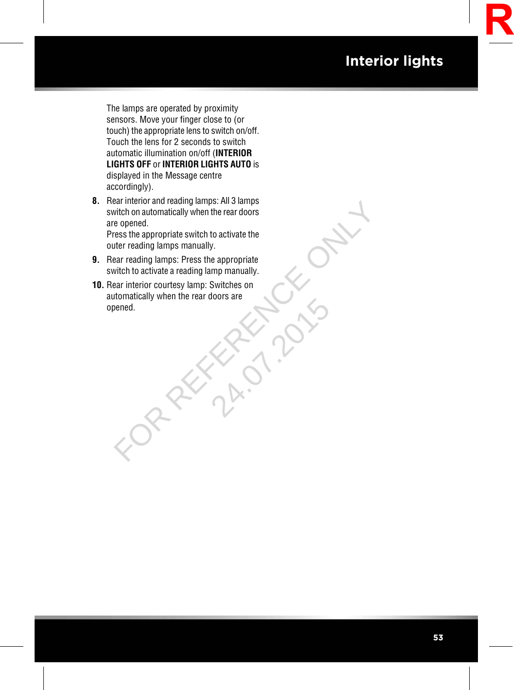The lamps are operated by proximitysensors. Move your finger close to (ortouch) the appropriate lens to switch on/off.Touch the lens for 2 seconds to switchautomatic illumination on/off (INTERIORLIGHTS OFF or INTERIOR LIGHTS AUTO isdisplayed in the Message centreaccordingly).8. Rear interior and reading lamps: All 3 lampsswitch on automatically when the rear doorsare opened.Press the appropriate switch to activate theouter reading lamps manually.9. Rear reading lamps: Press the appropriateswitch to activate a reading lamp manually.10. Rear interior courtesy lamp: Switches onautomatically when the rear doors areopened.53Interior lightsRFOR REFERENCE ONLY 24.07.2015