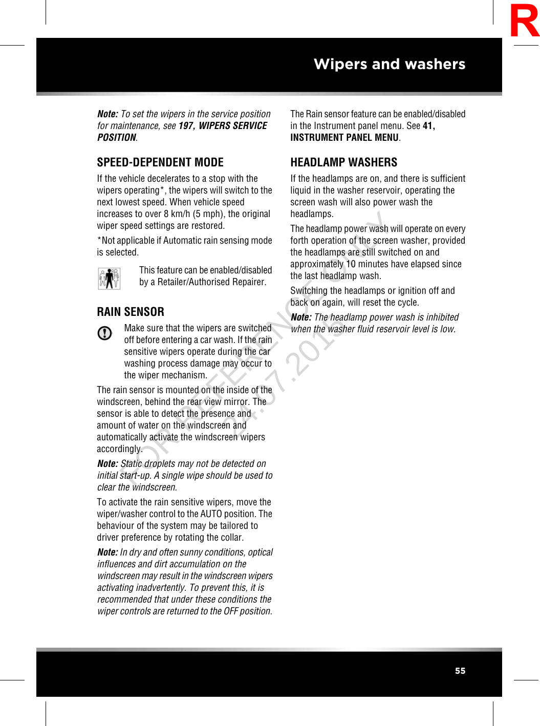 Note: To set the wipers in the service positionfor maintenance, see 197, WIPERS SERVICEPOSITION.SPEED-DEPENDENT MODEIf the vehicle decelerates to a stop with thewipers operating*, the wipers will switch to thenext lowest speed. When vehicle speedincreases to over 8 km/h (5 mph), the originalwiper speed settings are restored.*Not applicable if Automatic rain sensing modeis selected.This feature can be enabled/disabledby a Retailer/Authorised Repairer.RAIN SENSORMake sure that the wipers are switchedoff before entering a car wash. If the rainsensitive wipers operate during the carwashing process damage may occur tothe wiper mechanism.The rain sensor is mounted on the inside of thewindscreen, behind the rear view mirror. Thesensor is able to detect the presence andamount of water on the windscreen andautomatically activate the windscreen wipersaccordingly.Note: Static droplets may not be detected oninitial start-up. A single wipe should be used toclear the windscreen.To activate the rain sensitive wipers, move thewiper/washer control to the AUTO position. Thebehaviour of the system may be tailored todriver preference by rotating the collar.Note: In dry and often sunny conditions, opticalinfluences and dirt accumulation on thewindscreen may result in the windscreen wipersactivating inadvertently. To prevent this, it isrecommended that under these conditions thewiper controls are returned to the OFF position.The Rain sensor feature can be enabled/disabledin the Instrument panel menu. See 41,INSTRUMENT PANEL MENU.HEADLAMP WASHERSIf the headlamps are on, and there is sufficientliquid in the washer reservoir, operating thescreen wash will also power wash theheadlamps.The headlamp power wash will operate on everyforth operation of the screen washer, providedthe headlamps are still switched on andapproximately 10 minutes have elapsed sincethe last headlamp wash.Switching the headlamps or ignition off andback on again, will reset the cycle.Note: The headlamp power wash is inhibitedwhen the washer fluid reservoir level is low.55Wipers and washersRFOR REFERENCE ONLY 24.07.2015