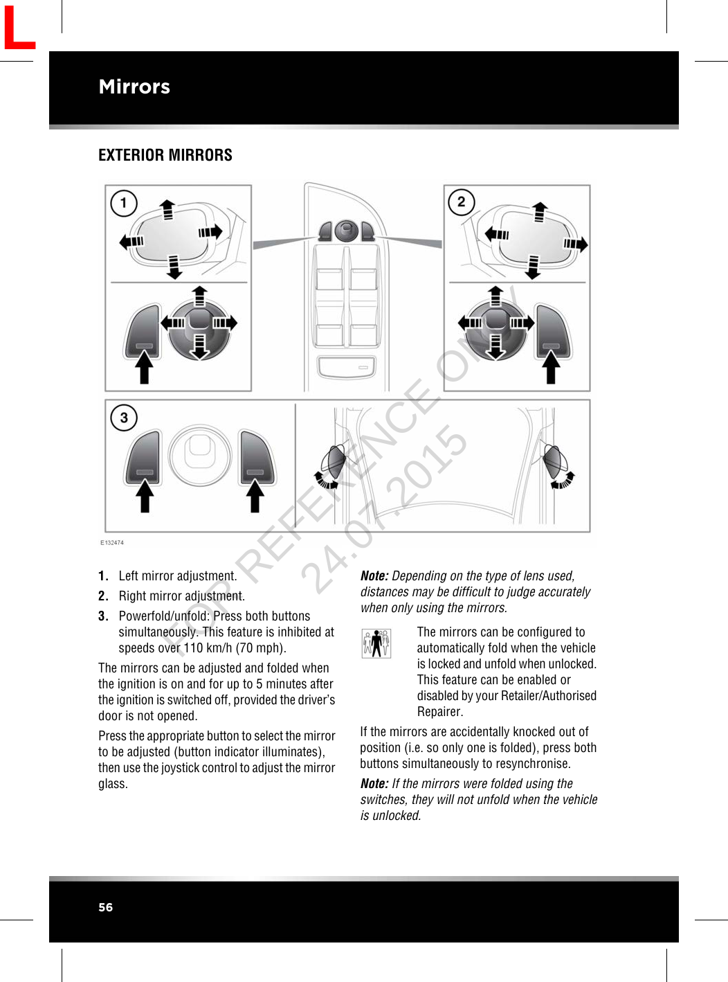 EXTERIOR MIRRORS1. Left mirror adjustment.2. Right mirror adjustment.3. Powerfold/unfold: Press both buttonssimultaneously. This feature is inhibited atspeeds over 110 km/h (70 mph).The mirrors can be adjusted and folded whenthe ignition is on and for up to 5 minutes afterthe ignition is switched off, provided the driver’sdoor is not opened.Press the appropriate button to select the mirrorto be adjusted (button indicator illuminates),then use the joystick control to adjust the mirrorglass.Note: Depending on the type of lens used,distances may be difficult to judge accuratelywhen only using the mirrors.The mirrors can be configured toautomatically fold when the vehicleis locked and unfold when unlocked.This feature can be enabled ordisabled by your Retailer/AuthorisedRepairer.If the mirrors are accidentally knocked out ofposition (i.e. so only one is folded), press bothbuttons simultaneously to resynchronise.Note: If the mirrors were folded using theswitches, they will not unfold when the vehicleis unlocked.56MirrorsLFOR REFERENCE ONLY 24.07.2015