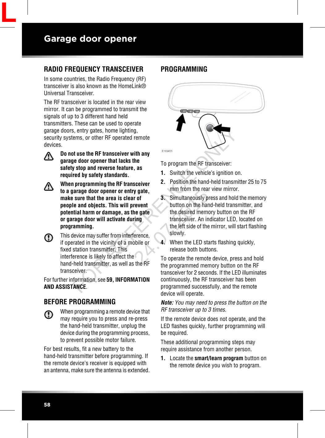 RADIO FREQUENCY TRANSCEIVERIn some countries, the Radio Frequency (RF)transceiver is also known as the HomeLink®Universal Transceiver.The RF transceiver is located in the rear viewmirror. It can be programmed to transmit thesignals of up to 3 different hand heldtransmitters. These can be used to operategarage doors, entry gates, home lighting,security systems, or other RF operated remotedevices.Do not use the RF transceiver with anygarage door opener that lacks thesafety stop and reverse feature, asrequired by safety standards.When programming the RF transceiverto a garage door opener or entry gate,make sure that the area is clear ofpeople and objects. This will preventpotential harm or damage, as the gateor garage door will activate duringprogramming.This device may suffer from interference,if operated in the vicinity of a mobile orfixed station transmitter. Thisinterference is likely to affect thehand-held transmitter, as well as the RFtransceiver.For further information, see 59, INFORMATIONAND ASSISTANCE.BEFORE PROGRAMMINGWhen programming a remote device thatmay require you to press and re-pressthe hand-held transmitter, unplug thedevice during the programming process,to prevent possible motor failure.For best results, fit a new battery to thehand-held transmitter before programming. Ifthe remote device’s receiver is equipped withan antenna, make sure the antenna is extended.PROGRAMMINGTo program the RF transceiver:1. Switch the vehicle’s ignition on.2. Position the hand-held transmitter 25 to 75mm from the rear view mirror.3. Simultaneously press and hold the memorybutton on the hand-held transmitter, andthe desired memory button on the RFtransceiver. An indicator LED, located onthe left side of the mirror, will start flashingslowly.4. When the LED starts flashing quickly,release both buttons.To operate the remote device, press and holdthe programmed memory button on the RFtransceiver for 2 seconds. If the LED illuminatescontinuously, the RF transceiver has beenprogrammed successfully, and the remotedevice will operate.Note: You may need to press the button on theRF transceiver up to 3 times.If the remote device does not operate, and theLED flashes quickly, further programming willbe required.These additional programming steps mayrequire assistance from another person.1. Locate the smart/learn program button onthe remote device you wish to program.58Garage door openerLFOR REFERENCE ONLY 24.07.2015