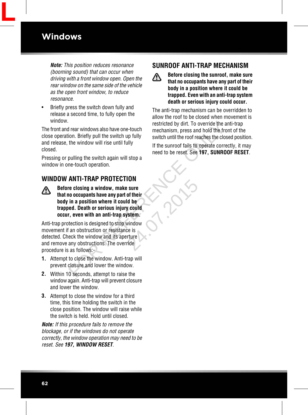 Note: This position reduces resonance(booming sound) that can occur whendriving with a front window open. Open therear window on the same side of the vehicleas the open front window, to reduceresonance.• Briefly press the switch down fully andrelease a second time, to fully open thewindow.The front and rear windows also have one-touchclose operation. Briefly pull the switch up fullyand release, the window will rise until fullyclosed.Pressing or pulling the switch again will stop awindow in one-touch operation.WINDOW ANTI-TRAP PROTECTIONBefore closing a window, make surethat no occupants have any part of theirbody in a position where it could betrapped. Death or serious injury couldoccur, even with an anti-trap system.Anti-trap protection is designed to stop windowmovement if an obstruction or resistance isdetected. Check the window and its apertureand remove any obstructions. The overrideprocedure is as follows:-1. Attempt to close the window. Anti-trap willprevent closure and lower the window.2. Within 10 seconds, attempt to raise thewindow again. Anti-trap will prevent closureand lower the window.3. Attempt to close the window for a thirdtime, this time holding the switch in theclose position. The window will raise whilethe switch is held. Hold until closed.Note: If this procedure fails to remove theblockage, or if the windows do not operatecorrectly, the window operation may need to bereset. See 197, WINDOW RESET.SUNROOF ANTI-TRAP MECHANISMBefore closing the sunroof, make surethat no occupants have any part of theirbody in a position where it could betrapped. Even with an anti-trap systemdeath or serious injury could occur.The anti-trap mechanism can be overridden toallow the roof to be closed when movement isrestricted by dirt. To override the anti-trapmechanism, press and hold the front of theswitch until the roof reaches the closed position.If the sunroof fails to operate correctly, it mayneed to be reset. See 197, SUNROOF RESET.62WindowsLFOR REFERENCE ONLY 24.07.2015