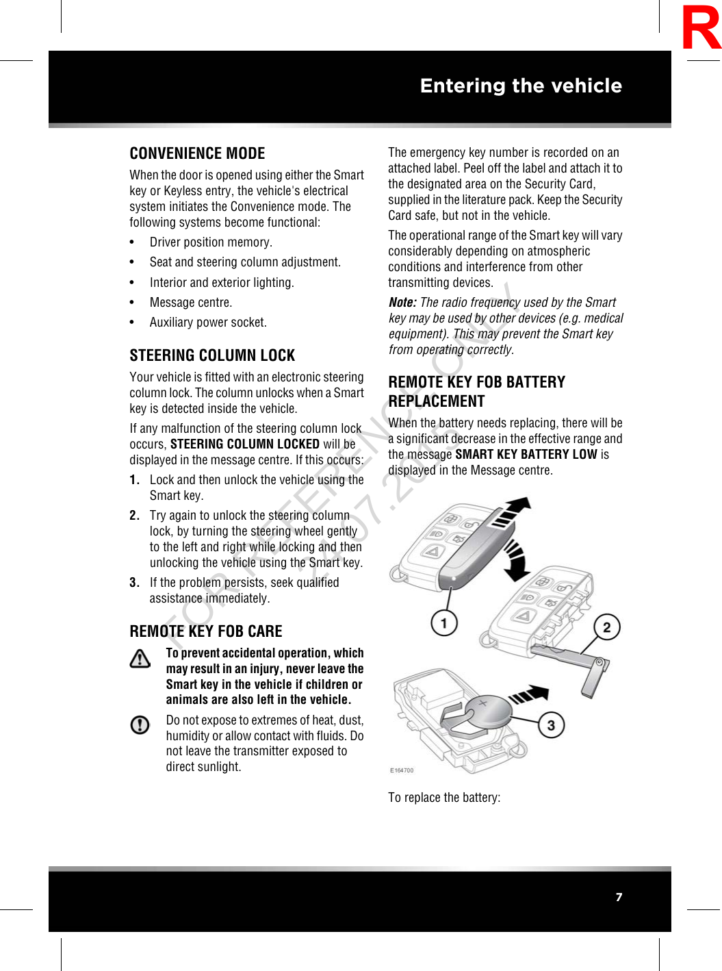 CONVENIENCE MODEWhen the door is opened using either the Smartkey or Keyless entry, the vehicle&apos;s electricalsystem initiates the Convenience mode. Thefollowing systems become functional:• Driver position memory.• Seat and steering column adjustment.• Interior and exterior lighting.• Message centre.• Auxiliary power socket.STEERING COLUMN LOCKYour vehicle is fitted with an electronic steeringcolumn lock. The column unlocks when a Smartkey is detected inside the vehicle.If any malfunction of the steering column lockoccurs, STEERING COLUMN LOCKED will bedisplayed in the message centre. If this occurs:1. Lock and then unlock the vehicle using theSmart key.2. Try again to unlock the steering columnlock, by turning the steering wheel gentlyto the left and right while locking and thenunlocking the vehicle using the Smart key.3. If the problem persists, seek qualifiedassistance immediately.REMOTE KEY FOB CARETo prevent accidental operation, whichmay result in an injury, never leave theSmart key in the vehicle if children oranimals are also left in the vehicle.Do not expose to extremes of heat, dust,humidity or allow contact with fluids. Donot leave the transmitter exposed todirect sunlight.The emergency key number is recorded on anattached label. Peel off the label and attach it tothe designated area on the Security Card,supplied in the literature pack. Keep the SecurityCard safe, but not in the vehicle.The operational range of the Smart key will varyconsiderably depending on atmosphericconditions and interference from othertransmitting devices.Note: The radio frequency used by the Smartkey may be used by other devices (e.g. medicalequipment). This may prevent the Smart keyfrom operating correctly.REMOTE KEY FOB BATTERYREPLACEMENTWhen the battery needs replacing, there will bea significant decrease in the effective range andthe message SMART KEY BATTERY LOW isdisplayed in the Message centre.To replace the battery:7Entering the vehicleRFOR REFERENCE ONLY 24.07.2015