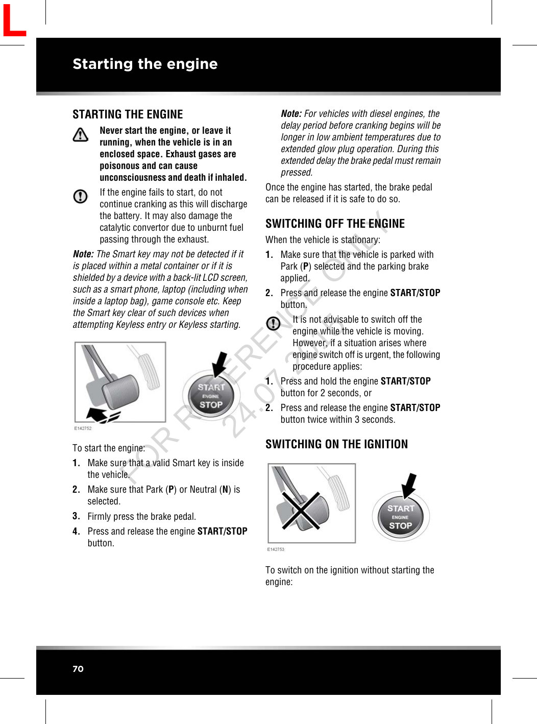 STARTING THE ENGINENever start the engine, or leave itrunning, when the vehicle is in anenclosed space. Exhaust gases arepoisonous and can causeunconsciousness and death if inhaled.If the engine fails to start, do notcontinue cranking as this will dischargethe battery. It may also damage thecatalytic convertor due to unburnt fuelpassing through the exhaust.Note: The Smart key may not be detected if itis placed within a metal container or if it isshielded by a device with a back-lit LCD screen,such as a smart phone, laptop (including wheninside a laptop bag), game console etc. Keepthe Smart key clear of such devices whenattempting Keyless entry or Keyless starting.To start the engine:1. Make sure that a valid Smart key is insidethe vehicle.2. Make sure that Park (P) or Neutral (N) isselected.3. Firmly press the brake pedal.4. Press and release the engine START/STOPbutton.Note: For vehicles with diesel engines, thedelay period before cranking begins will belonger in low ambient temperatures due toextended glow plug operation. During thisextended delay the brake pedal must remainpressed.Once the engine has started, the brake pedalcan be released if it is safe to do so.SWITCHING OFF THE ENGINEWhen the vehicle is stationary:1. Make sure that the vehicle is parked withPark (P) selected and the parking brakeapplied.2. Press and release the engine START/STOPbutton.It is not advisable to switch off theengine while the vehicle is moving.However, if a situation arises whereengine switch off is urgent, the followingprocedure applies:1. Press and hold the engine START/STOPbutton for 2 seconds, or2. Press and release the engine START/STOPbutton twice within 3 seconds.SWITCHING ON THE IGNITIONTo switch on the ignition without starting theengine:70Starting the engineLFOR REFERENCE ONLY 24.07.2015