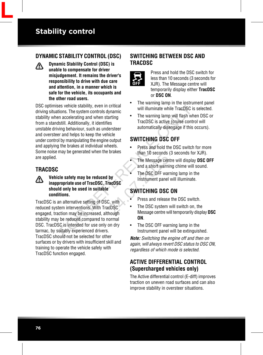DYNAMIC STABILITY CONTROL (DSC)Dynamic Stability Control (DSC) isunable to compensate for drivermisjudgement. It remains the driver&apos;sresponsibility to drive with due careand attention, in a manner which issafe for the vehicle, its occupants andthe other road users.DSC optimises vehicle stability, even in criticaldriving situations. The system controls dynamicstability when accelerating and when startingfrom a standstill. Additionally, it identifiesunstable driving behaviour, such as understeerand oversteer and helps to keep the vehicleunder control by manipulating the engine outputand applying the brakes at individual wheels.Some noise may be generated when the brakesare applied.TRACDSCVehicle safety may be reduced byinappropriate use of TracDSC. TracDSCshould only be used in suitableconditions.TracDSC is an alternative setting of DSC, withreduced system interventions. With TracDSCengaged, traction may be increased, althoughstability may be reduced compared to normalDSC. TracDSC is intended for use only on drytarmac, by suitably experienced drivers.TracDSC should not be selected for othersurfaces or by drivers with insufficient skill andtraining to operate the vehicle safely withTracDSC function engaged.SWITCHING BETWEEN DSC ANDTRACDSCPress and hold the DSC switch forless than 10 seconds (3 seconds forXJR). The Message centre willtemporarily display either TracDSCor DSC ON.• The warning lamp in the instrument panelwill illuminate while TracDSC is selected.• The warning lamp will flash when DSC orTracDSC is active (cruise control willautomatically disengage if this occurs).SWITCHING DSC OFF• Press and hold the DSC switch for morethan 10 seconds (3 seconds for XJR).• The Message centre will display DSC OFFand a short warning chime will sound.• The DSC OFF warning lamp in theInstrument panel will illuminate.SWITCHING DSC ON• Press and release the DSC switch.• The DSC system will switch on, theMessage centre will temporarily display DSCON.• The DSC OFF warning lamp in theInstrument panel will be extinguished.Note: Switching the engine off and then onagain, will always revert DSC status to DSC ON,regardless of which mode is selected.ACTIVE DIFFERENTIAL CONTROL(Supercharged vehicles only)The Active differential control (E-diff) improvestraction on uneven road surfaces and can alsoimprove stability in oversteer situations.76Stability controlLFOR REFERENCE ONLY 24.07.2015