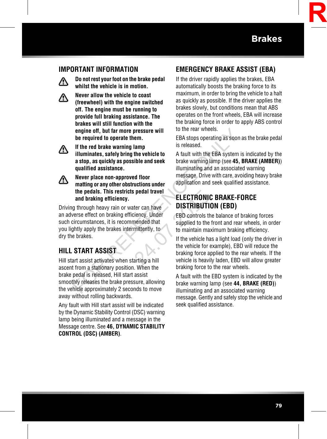 IMPORTANT INFORMATIONDo not rest your foot on the brake pedalwhilst the vehicle is in motion.Never allow the vehicle to coast(freewheel) with the engine switchedoff. The engine must be running toprovide full braking assistance. Thebrakes will still function with theengine off, but far more pressure willbe required to operate them.If the red brake warning lampilluminates, safely bring the vehicle toa stop, as quickly as possible and seekqualified assistance.Never place non-approved floormatting or any other obstructions underthe pedals. This restricts pedal traveland braking efficiency.Driving through heavy rain or water can havean adverse effect on braking efficiency. Undersuch circumstances, it is recommended thatyou lightly apply the brakes intermittently, todry the brakes.HILL START ASSISTHill start assist activates when starting a hillascent from a stationary position. When thebrake pedal is released, Hill start assistsmoothly releases the brake pressure, allowingthe vehicle approximately 2 seconds to moveaway without rolling backwards.Any fault with Hill start assist will be indicatedby the Dynamic Stability Control (DSC) warninglamp being illuminated and a message in theMessage centre. See 46, DYNAMIC STABILITYCONTROL (DSC) (AMBER).EMERGENCY BRAKE ASSIST (EBA)If the driver rapidly applies the brakes, EBAautomatically boosts the braking force to itsmaximum, in order to bring the vehicle to a haltas quickly as possible. If the driver applies thebrakes slowly, but conditions mean that ABSoperates on the front wheels, EBA will increasethe braking force in order to apply ABS controlto the rear wheels.EBA stops operating as soon as the brake pedalis released.A fault with the EBA system is indicated by thebrake warning lamp (see 45, BRAKE (AMBER))illuminating and an associated warningmessage. Drive with care, avoiding heavy brakeapplication and seek qualified assistance.ELECTRONIC BRAKE-FORCEDISTRIBUTION (EBD)EBD controls the balance of braking forcessupplied to the front and rear wheels, in orderto maintain maximum braking efficiency.If the vehicle has a light load (only the driver inthe vehicle for example), EBD will reduce thebraking force applied to the rear wheels. If thevehicle is heavily laden, EBD will allow greaterbraking force to the rear wheels.A fault with the EBD system is indicated by thebrake warning lamp (see 44, BRAKE (RED))illuminating and an associated warningmessage. Gently and safely stop the vehicle andseek qualified assistance.79BrakesRFOR REFERENCE ONLY 24.07.2015