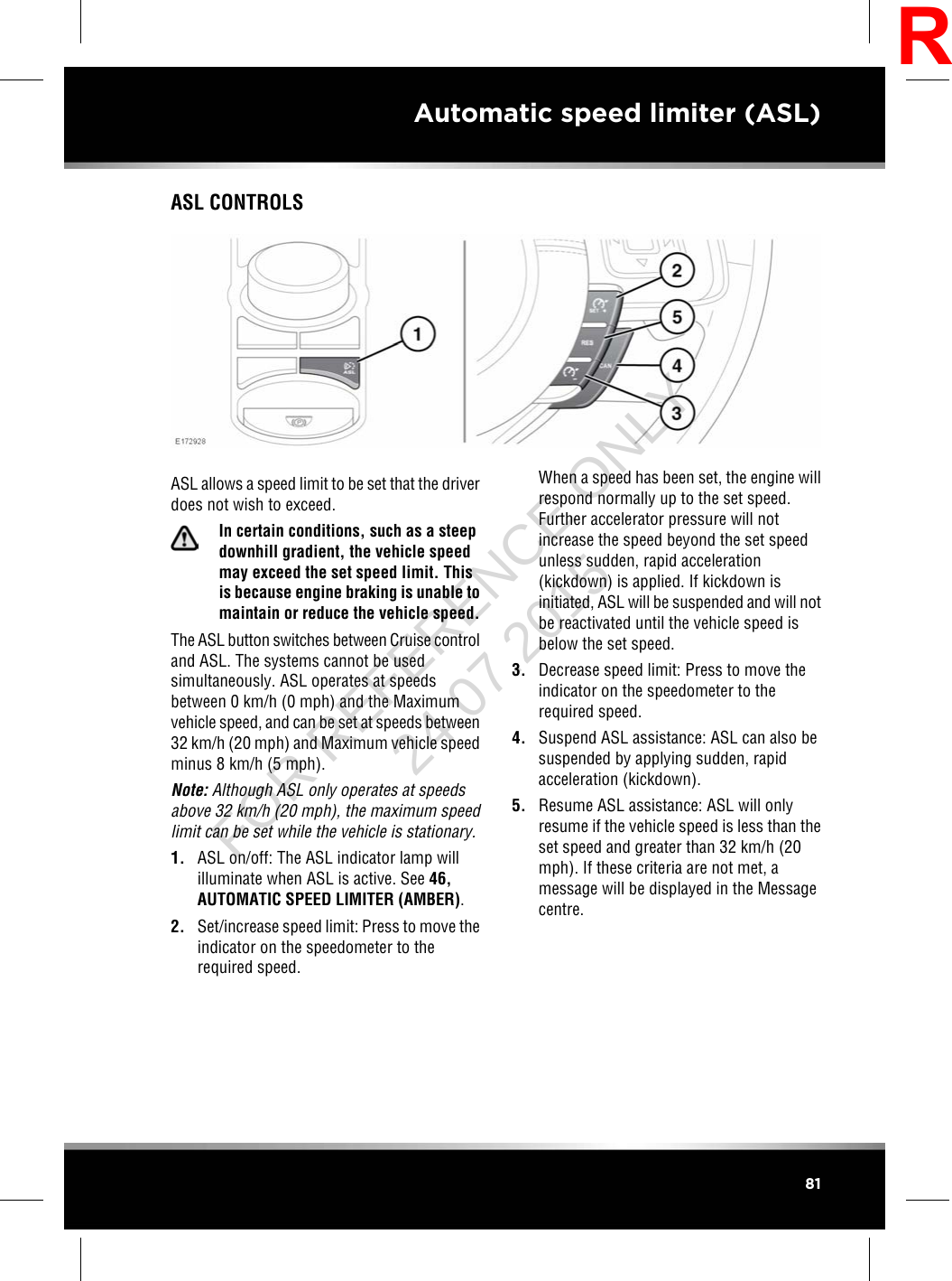 ASL CONTROLSASL allows a speed limit to be set that the driverdoes not wish to exceed.In certain conditions, such as a steepdownhill gradient, the vehicle speedmay exceed the set speed limit. Thisis because engine braking is unable tomaintain or reduce the vehicle speed.The ASL button switches between Cruise controland ASL. The systems cannot be usedsimultaneously. ASL operates at speedsbetween 0 km/h (0 mph) and the Maximumvehicle speed, and can be set at speeds between32 km/h (20 mph) and Maximum vehicle speedminus 8 km/h (5 mph).Note: Although ASL only operates at speedsabove 32 km/h (20 mph), the maximum speedlimit can be set while the vehicle is stationary.1. ASL on/off: The ASL indicator lamp willilluminate when ASL is active. See 46,AUTOMATIC SPEED LIMITER (AMBER).2. Set/increase speed limit: Press to move theindicator on the speedometer to therequired speed.When a speed has been set, the engine willrespond normally up to the set speed.Further accelerator pressure will notincrease the speed beyond the set speedunless sudden, rapid acceleration(kickdown) is applied. If kickdown isinitiated, ASL will be suspended and will notbe reactivated until the vehicle speed isbelow the set speed.3. Decrease speed limit: Press to move theindicator on the speedometer to therequired speed.4. Suspend ASL assistance: ASL can also besuspended by applying sudden, rapidacceleration (kickdown).5. Resume ASL assistance: ASL will onlyresume if the vehicle speed is less than theset speed and greater than 32 km/h (20mph). If these criteria are not met, amessage will be displayed in the Messagecentre.81Automatic speed limiter (ASL)RFOR REFERENCE ONLY 24.07.2015