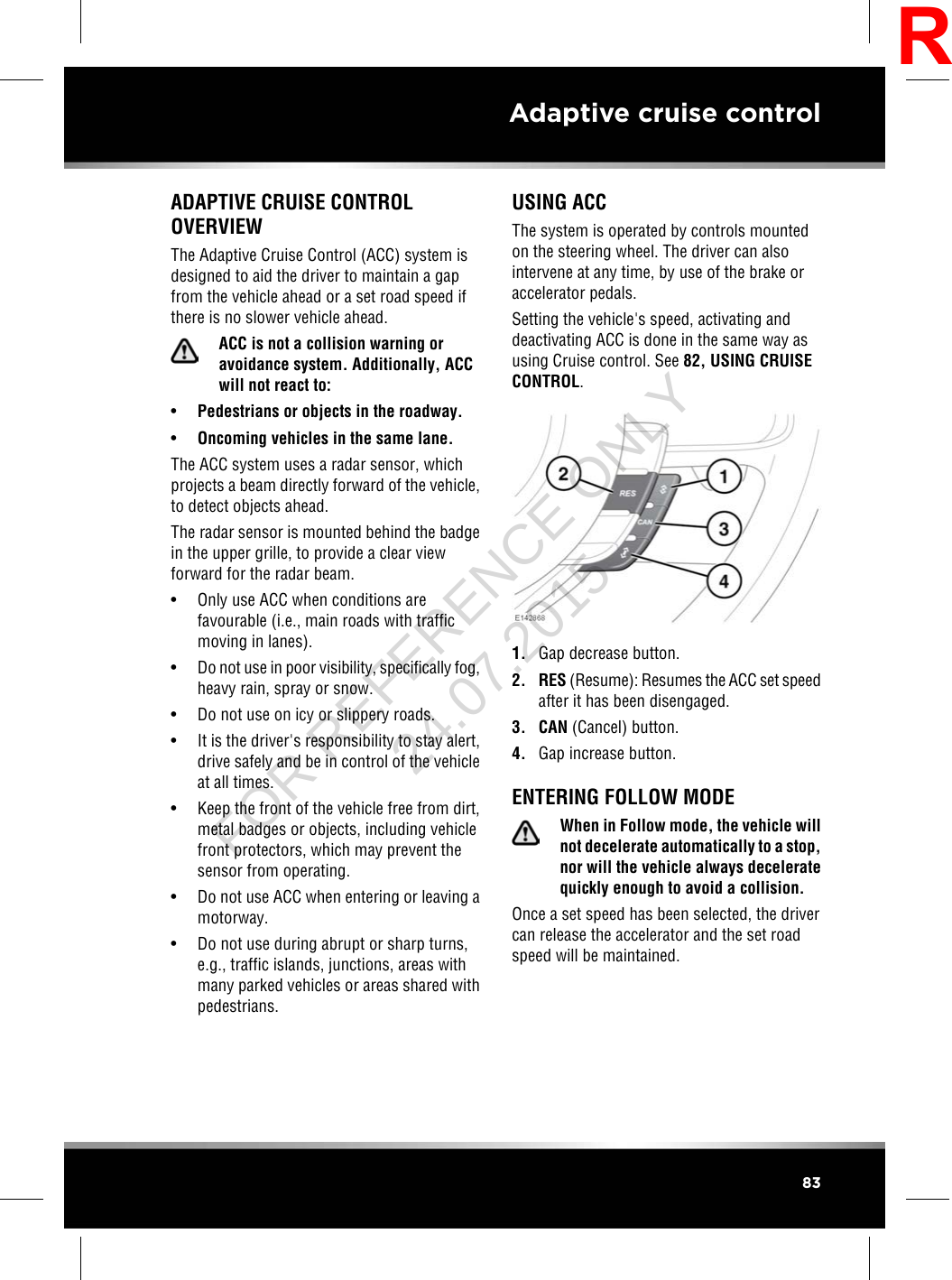 ADAPTIVE CRUISE CONTROLOVERVIEWThe Adaptive Cruise Control (ACC) system isdesigned to aid the driver to maintain a gapfrom the vehicle ahead or a set road speed ifthere is no slower vehicle ahead.ACC is not a collision warning oravoidance system. Additionally, ACCwill not react to:•Pedestrians or objects in the roadway.•Oncoming vehicles in the same lane.The ACC system uses a radar sensor, whichprojects a beam directly forward of the vehicle,to detect objects ahead.The radar sensor is mounted behind the badgein the upper grille, to provide a clear viewforward for the radar beam.• Only use ACC when conditions arefavourable (i.e., main roads with trafficmoving in lanes).•Do not use in poor visibility, specifically fog,heavy rain, spray or snow.• Do not use on icy or slippery roads.• It is the driver&apos;s responsibility to stay alert,drive safely and be in control of the vehicleat all times.• Keep the front of the vehicle free from dirt,metal badges or objects, including vehiclefront protectors, which may prevent thesensor from operating.• Do not use ACC when entering or leaving amotorway.• Do not use during abrupt or sharp turns,e.g., traffic islands, junctions, areas withmany parked vehicles or areas shared withpedestrians.USING ACCThe system is operated by controls mountedon the steering wheel. The driver can alsointervene at any time, by use of the brake oraccelerator pedals.Setting the vehicle&apos;s speed, activating anddeactivating ACC is done in the same way asusing Cruise control. See 82, USING CRUISECONTROL.1. Gap decrease button.2. RES (Resume): Resumes the ACC set speedafter it has been disengaged.3. CAN (Cancel) button.4. Gap increase button.ENTERING FOLLOW MODEWhen in Follow mode, the vehicle willnot decelerate automatically to a stop,nor will the vehicle always deceleratequickly enough to avoid a collision.Once a set speed has been selected, the drivercan release the accelerator and the set roadspeed will be maintained.83Adaptive cruise controlRFOR REFERENCE ONLY 24.07.2015